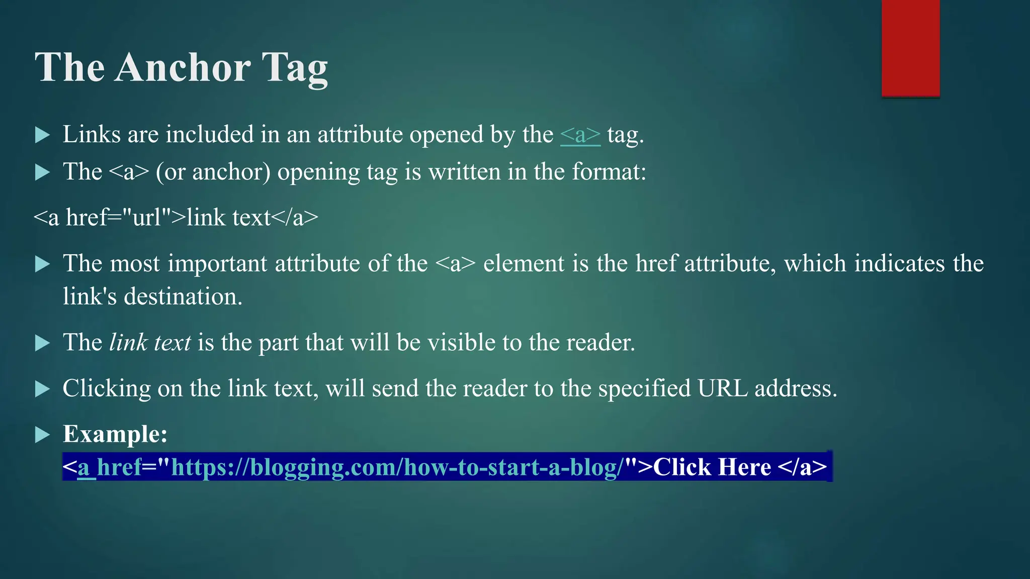 The Anchor Tag
 Links are included in an attribute opened by the <a> tag.
 The <a> (or anchor) opening tag is written in the format:
<a href="url">link text</a>
 The most important attribute of the <a> element is the href attribute, which indicates the
link's destination.
 The link text is the part that will be visible to the reader.
 Clicking on the link text, will send the reader to the specified URL address.
 Example:
<a href="https://blogging.com/how-to-start-a-blog/">Click Here </a>
 