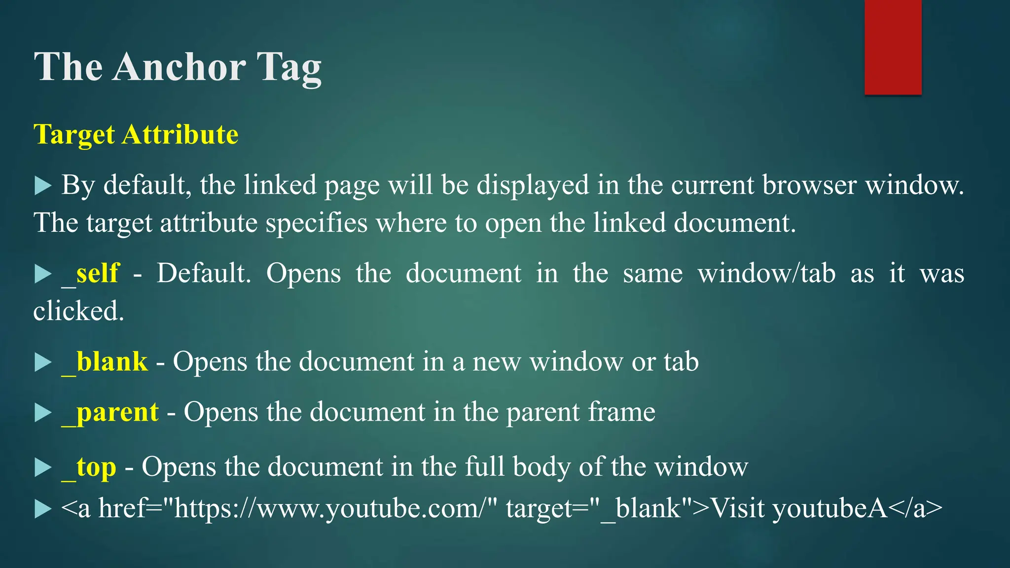 The Anchor Tag
Target Attribute
 By default, the linked page will be displayed in the current browser window.
The target attribute specifies where to open the linked document.
 _self - Default. Opens the document in the same window/tab as it was
clicked.
 _blank - Opens the document in a new window or tab
 _parent - Opens the document in the parent frame
 _top - Opens the document in the full body of the window
 <a href="https://www.youtube.com/" target="_blank">Visit youtubeA</a>
 