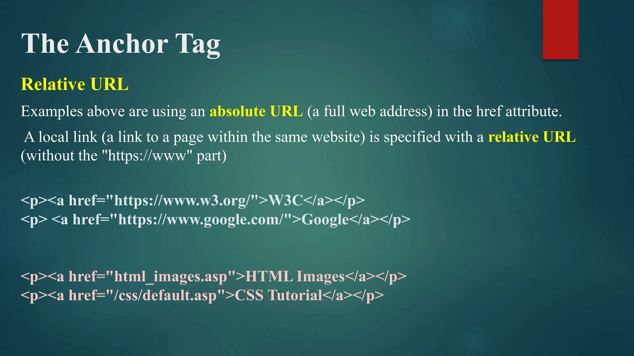 The Anchor Tag
Relative URL
Examples above are using an absolute URL (a full web address) in the href attribute.
A local link (a link to a page within the same website) is specified with a relative URL
(without the "https://www" part)
<p><a href="https://www.w3.org/">W3C</a></p>
<p> <a href="https://www.google.com/">Google</a></p>
<p><a href="html_images.asp">HTML Images</a></p>
<p><a href="/css/default.asp">CSS Tutorial</a></p>
 