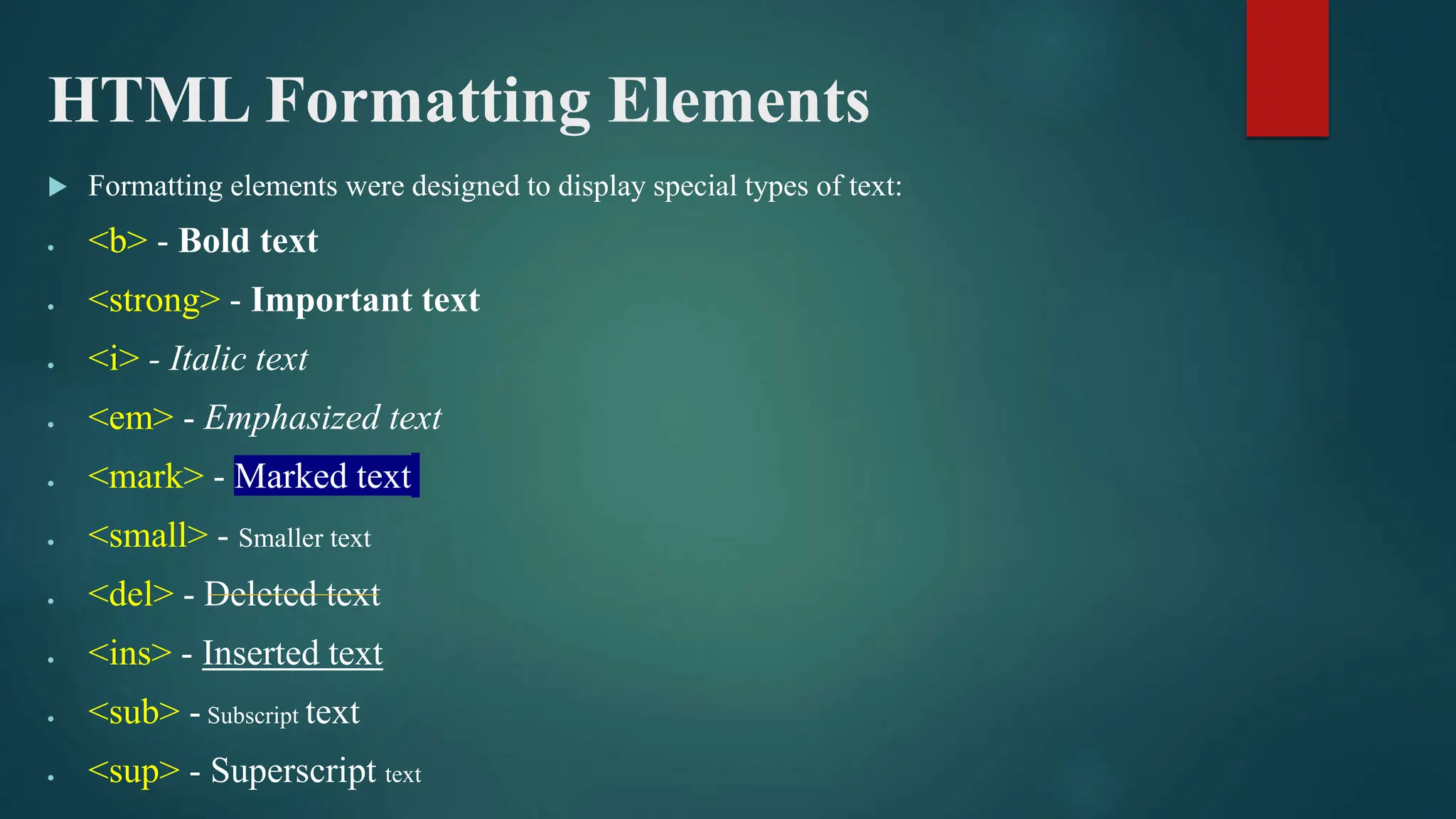 HTML Formatting Elements
 Formatting elements were designed to display special types of text:
 <b> - Bold text
 <strong> - Important text
 <i> - Italic text
 <em> - Emphasized text
 <mark> - Marked text
 <small> - Smaller text
 <del> - Deleted text
 <ins> - Inserted text
 <sub> - Subscript text
 <sup> - Superscript text
 