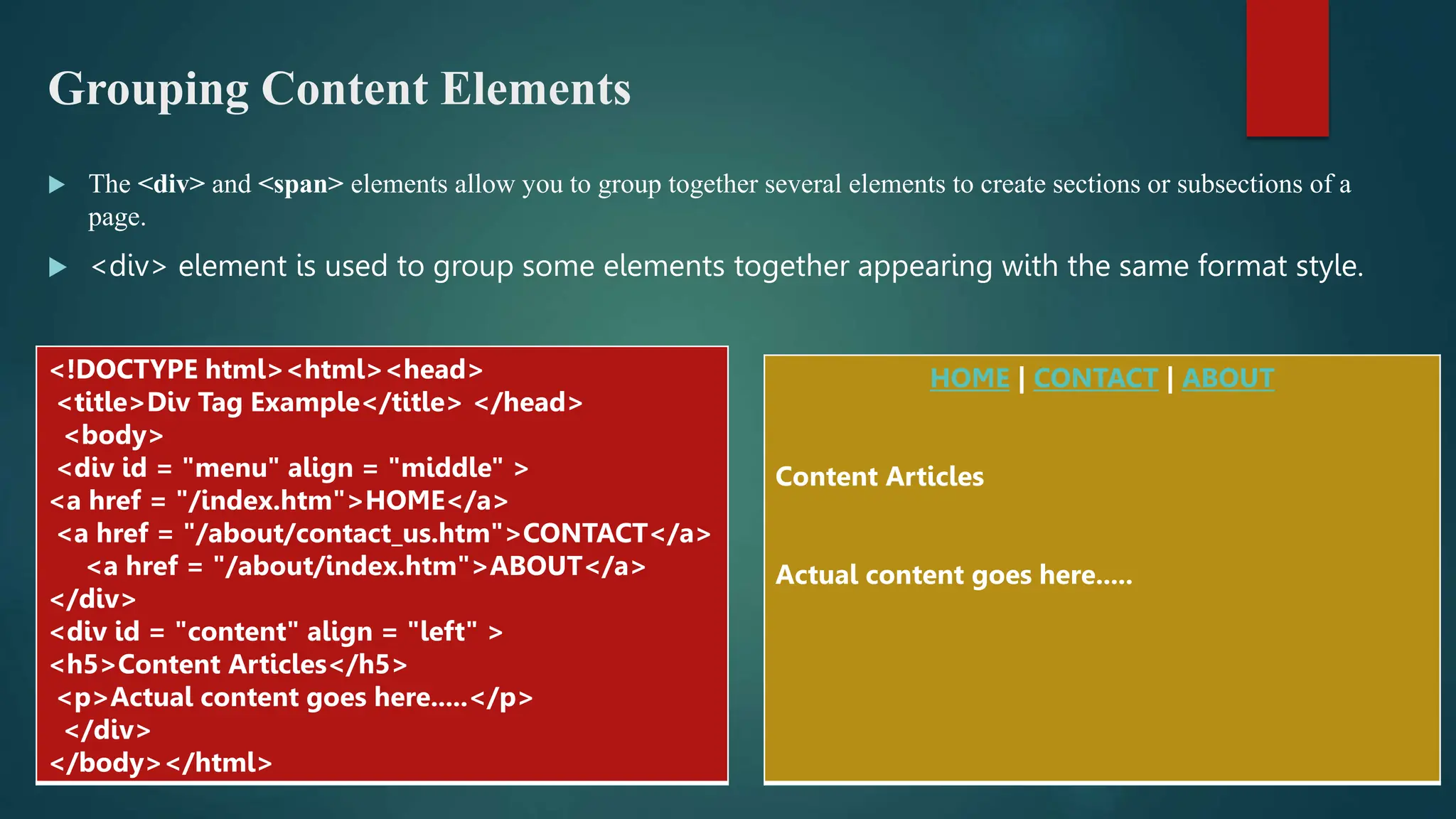 Grouping Content Elements
 The <div> and <span> elements allow you to group together several elements to create sections or subsections of a
page.
 <div> element is used to group some elements together appearing with the same format style.
<!DOCTYPE html><html><head>
<title>Div Tag Example</title> </head>
<body>
<div id = "menu" align = "middle" >
<a href = "/index.htm">HOME</a>
<a href = "/about/contact_us.htm">CONTACT</a>
<a href = "/about/index.htm">ABOUT</a>
</div>
<div id = "content" align = "left" >
<h5>Content Articles</h5>
<p>Actual content goes here.....</p>
</div>
</body></html>
HOME | CONTACT | ABOUT
Content Articles
Actual content goes here.....
 