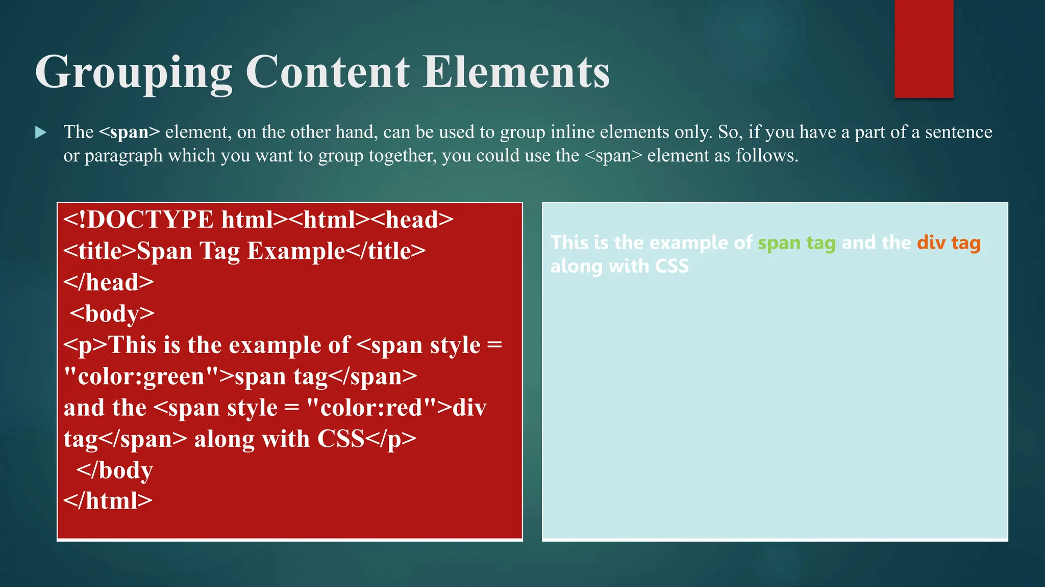 Grouping Content Elements
 The <span> element, on the other hand, can be used to group inline elements only. So, if you have a part of a sentence
or paragraph which you want to group together, you could use the <span> element as follows.
<!DOCTYPE html><html><head>
<title>Span Tag Example</title>
</head>
<body>
<p>This is the example of <span style =
"color:green">span tag</span>
and the <span style = "color:red">div
tag</span> along with CSS</p>
</body
</html>
This is the example of span tag and the div tag
along with CSS
 