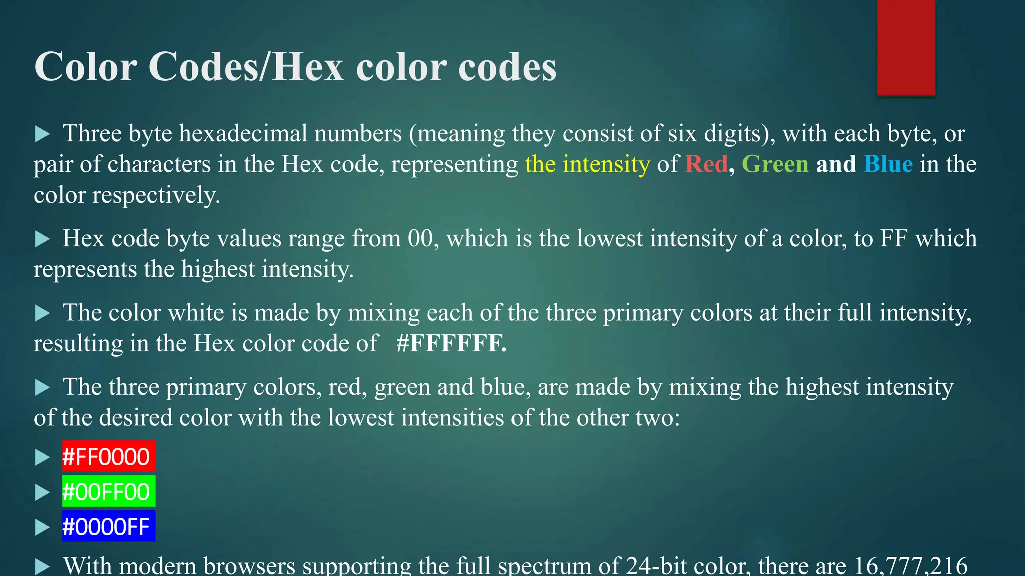 Color Codes/Hex color codes
 Three byte hexadecimal numbers (meaning they consist of six digits), with each byte, or
pair of characters in the Hex code, representing the intensity of Red, Green and Blue in the
color respectively.
 Hex code byte values range from 00, which is the lowest intensity of a color, to FF which
represents the highest intensity.
 The color white is made by mixing each of the three primary colors at their full intensity,
resulting in the Hex color code of #FFFFFF.
 The three primary colors, red, green and blue, are made by mixing the highest intensity
of the desired color with the lowest intensities of the other two:
 #FF0000
 #00FF00
 #0000FF
 With modern browsers supporting the full spectrum of 24-bit color, there are 16,777,216
 