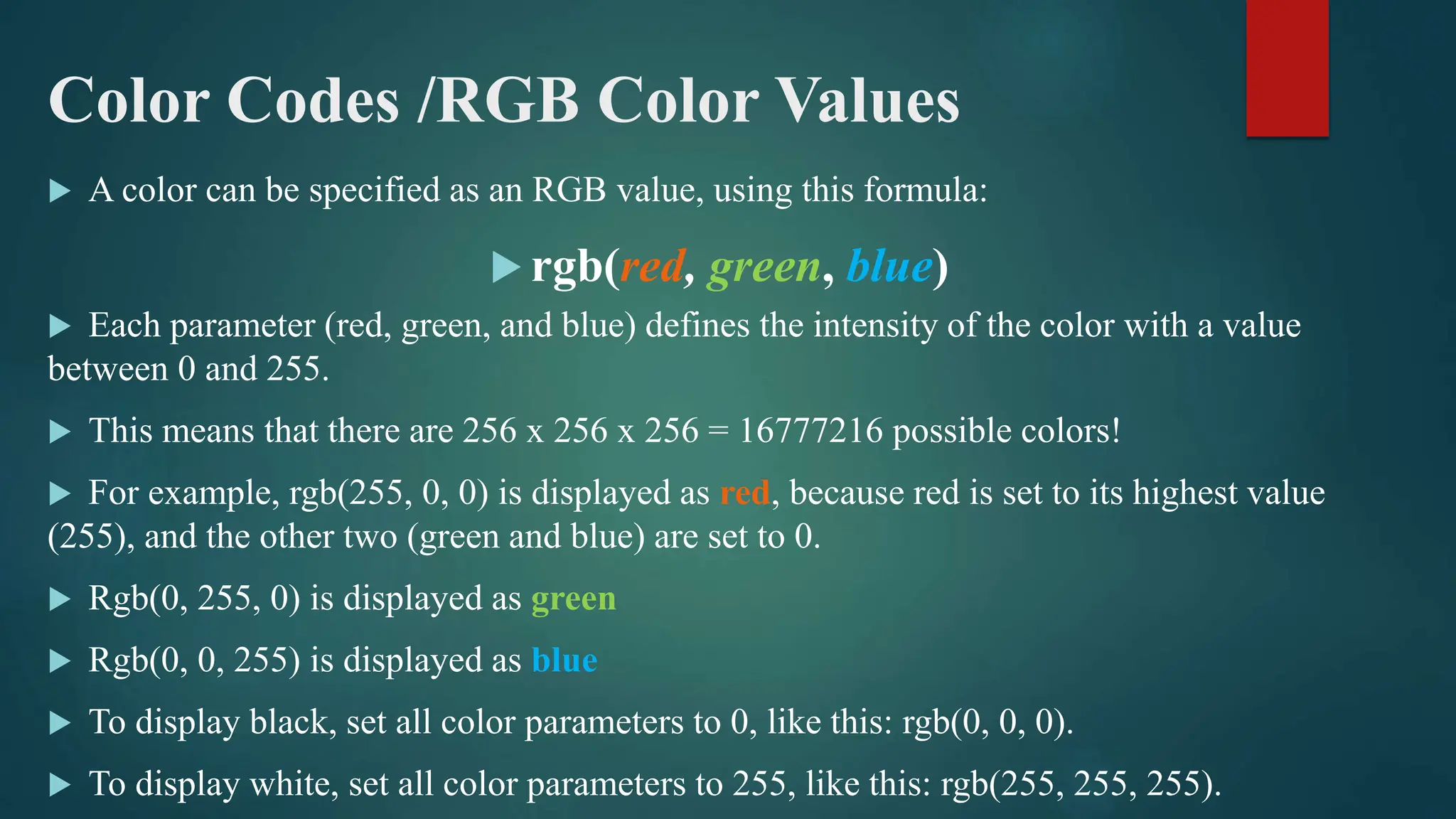 Color Codes /RGB Color Values
 A color can be specified as an RGB value, using this formula:
 rgb(red, green, blue)
 Each parameter (red, green, and blue) defines the intensity of the color with a value
between 0 and 255.
 This means that there are 256 x 256 x 256 = 16777216 possible colors!
 For example, rgb(255, 0, 0) is displayed as red, because red is set to its highest value
(255), and the other two (green and blue) are set to 0.
 Rgb(0, 255, 0) is displayed as green
 Rgb(0, 0, 255) is displayed as blue
 To display black, set all color parameters to 0, like this: rgb(0, 0, 0).
 To display white, set all color parameters to 255, like this: rgb(255, 255, 255).
 