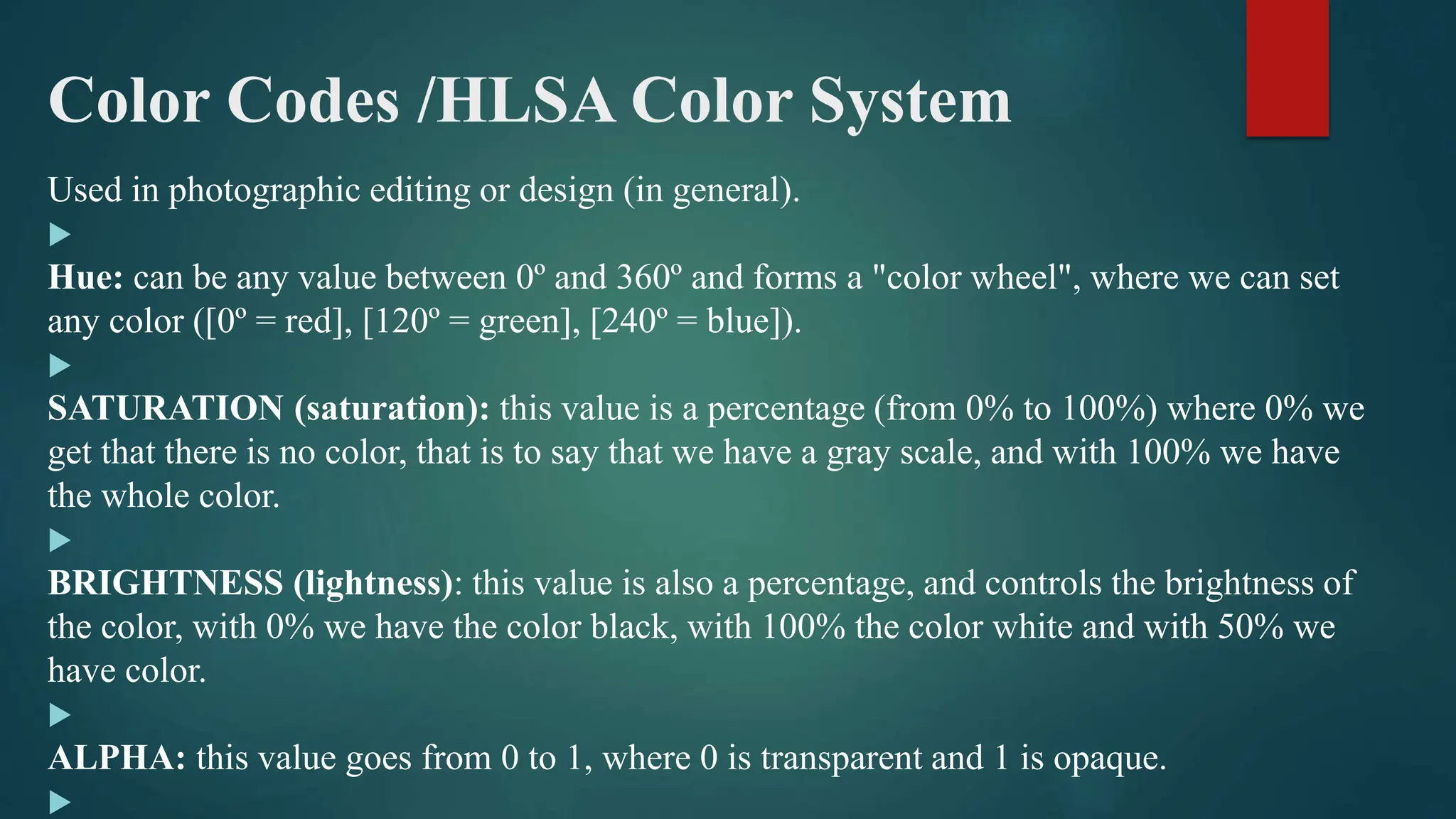 Color Codes /HLSA Color System
Used in photographic editing or design (in general).

Hue: can be any value between 0º and 360º and forms a "color wheel", where we can set
any color ([0º = red], [120º = green], [240º = blue]).

SATURATION (saturation): this value is a percentage (from 0% to 100%) where 0% we
get that there is no color, that is to say that we have a gray scale, and with 100% we have
the whole color.

BRIGHTNESS (lightness): this value is also a percentage, and controls the brightness of
the color, with 0% we have the color black, with 100% the color white and with 50% we
have color.

ALPHA: this value goes from 0 to 1, where 0 is transparent and 1 is opaque.

 