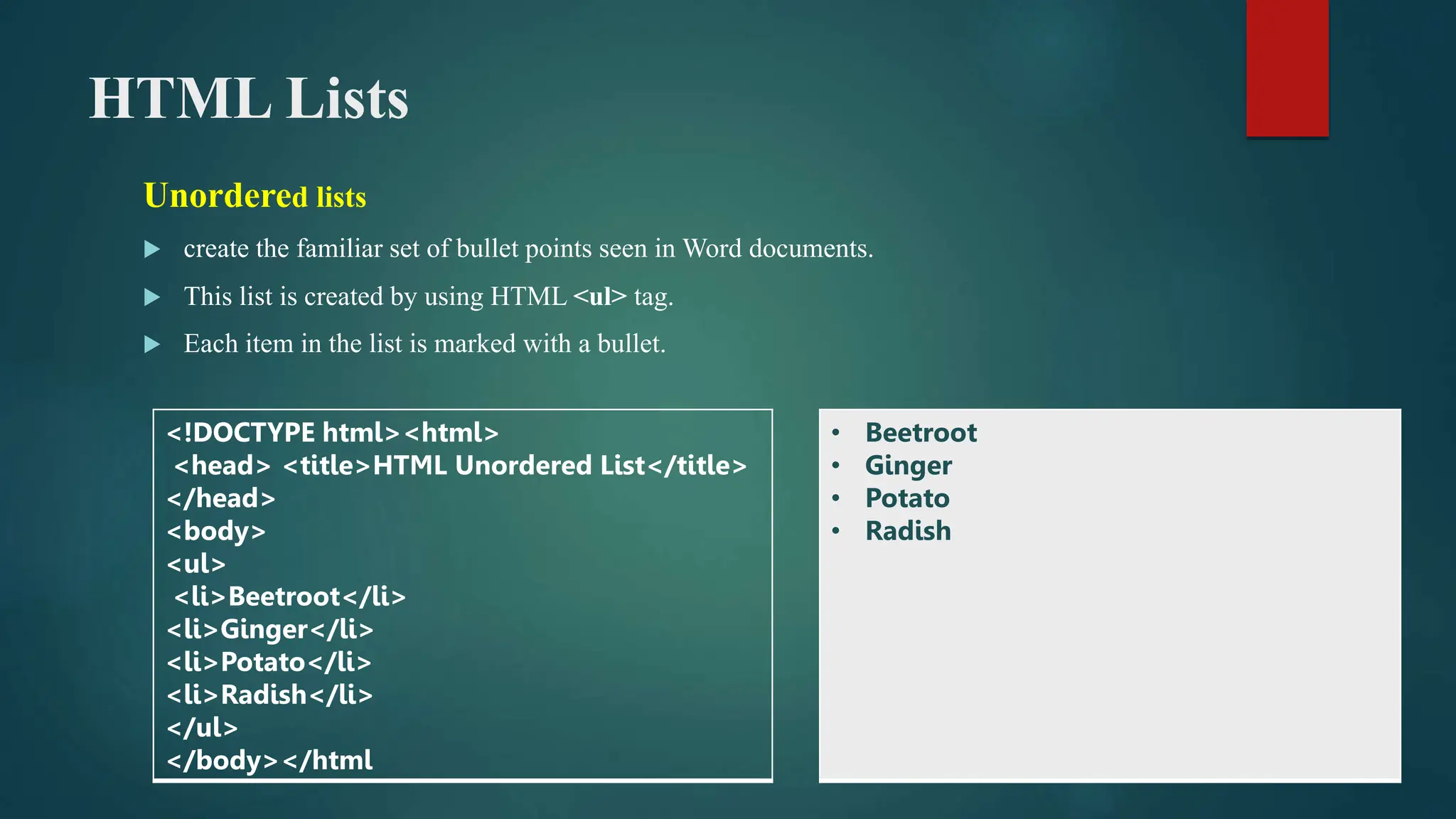 HTML Lists
Unordered lists
 create the familiar set of bullet points seen in Word documents.
 This list is created by using HTML <ul> tag.
 Each item in the list is marked with a bullet.
<!DOCTYPE html><html>
<head> <title>HTML Unordered List</title>
</head>
<body>
<ul>
<li>Beetroot</li>
<li>Ginger</li>
<li>Potato</li>
<li>Radish</li>
</ul>
</body></html
• Beetroot
• Ginger
• Potato
• Radish
 