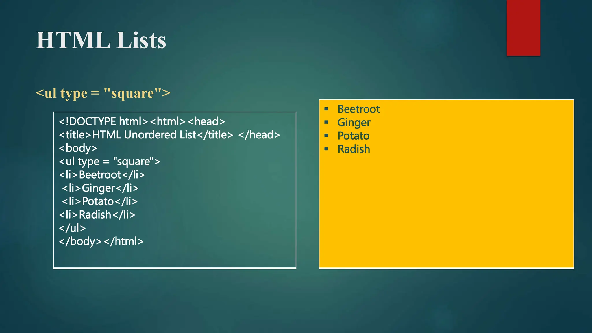 HTML Lists
<ul type = "square">
<!DOCTYPE html><html><head>
<title>HTML Unordered List</title> </head>
<body>
<ul type = "square">
<li>Beetroot</li>
<li>Ginger</li>
<li>Potato</li>
<li>Radish</li>
</ul>
</body></html>
 Beetroot
 Ginger
 Potato
 Radish
 