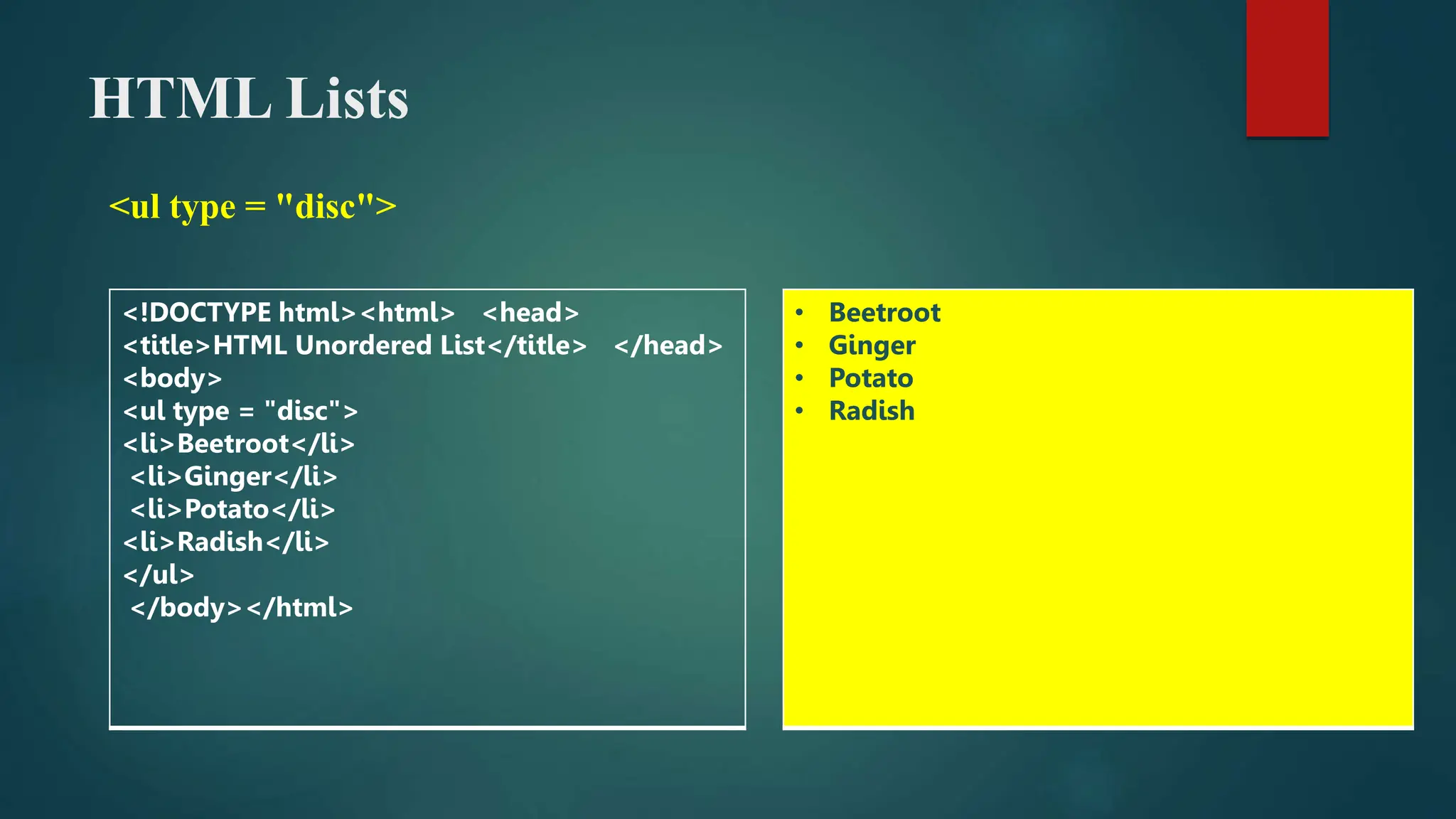 HTML Lists
<ul type = "disc">
<!DOCTYPE html><html> <head>
<title>HTML Unordered List</title> </head>
<body>
<ul type = "disc">
<li>Beetroot</li>
<li>Ginger</li>
<li>Potato</li>
<li>Radish</li>
</ul>
</body></html>
• Beetroot
• Ginger
• Potato
• Radish
 