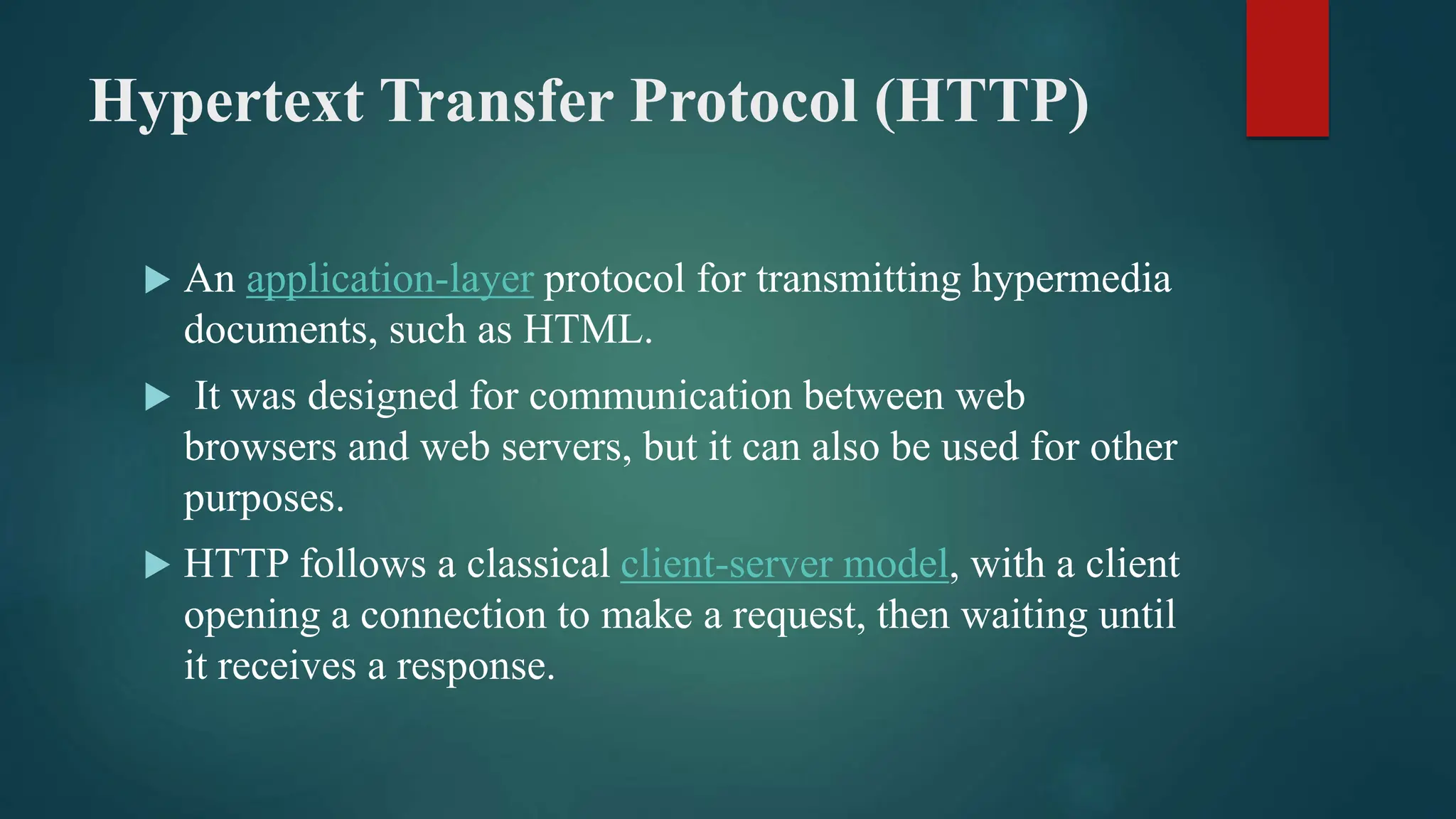 Hypertext Transfer Protocol (HTTP)
 An application-layer protocol for transmitting hypermedia
documents, such as HTML.
 It was designed for communication between web
browsers and web servers, but it can also be used for other
purposes.
 HTTP follows a classical client-server model, with a client
opening a connection to make a request, then waiting until
it receives a response.
 