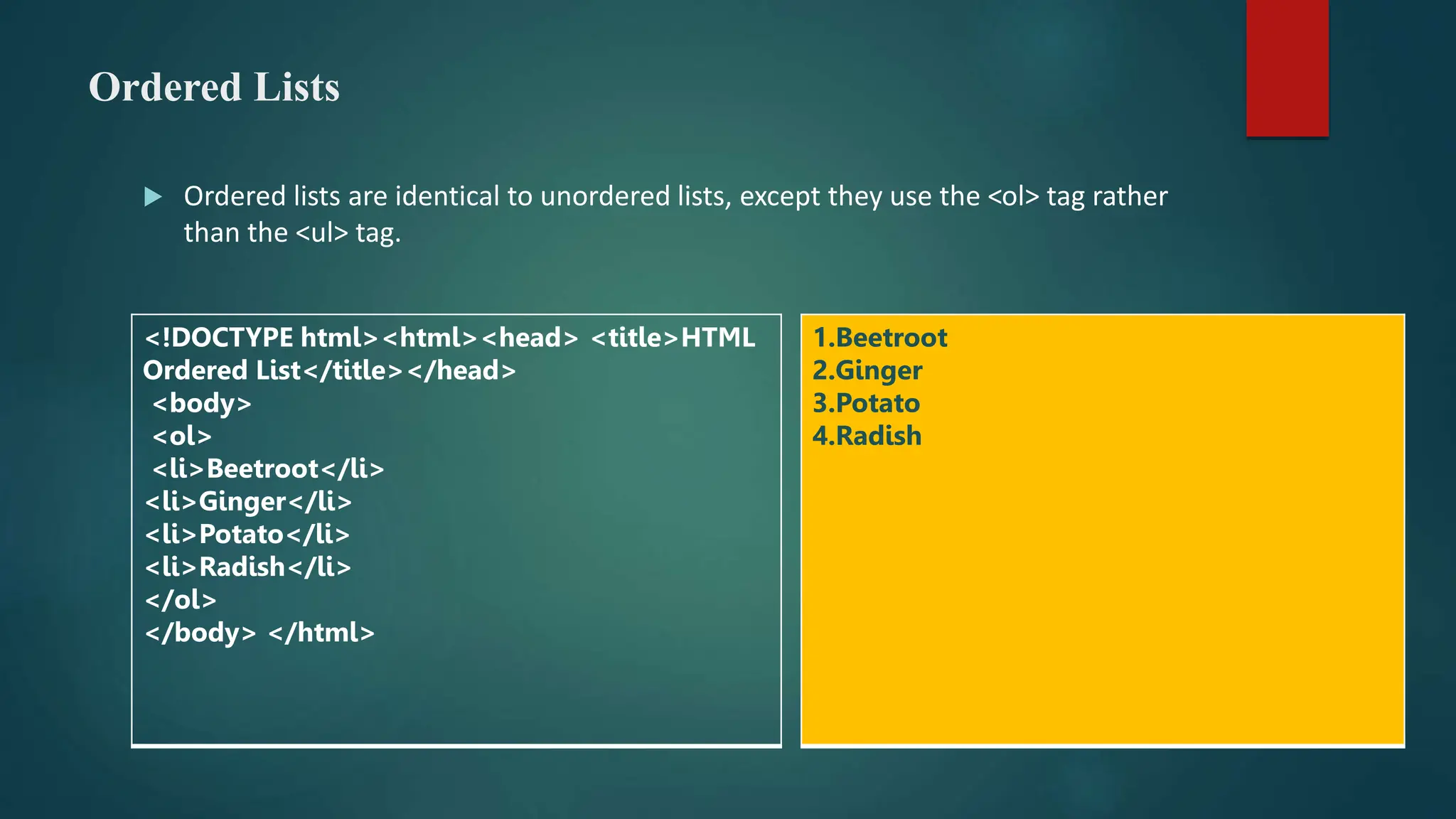 Ordered Lists
 Ordered lists are identical to unordered lists, except they use the <ol> tag rather
than the <ul> tag.
<!DOCTYPE html><html><head> <title>HTML
Ordered List</title></head>
<body>
<ol>
<li>Beetroot</li>
<li>Ginger</li>
<li>Potato</li>
<li>Radish</li>
</ol>
</body> </html>
1.Beetroot
2.Ginger
3.Potato
4.Radish
 