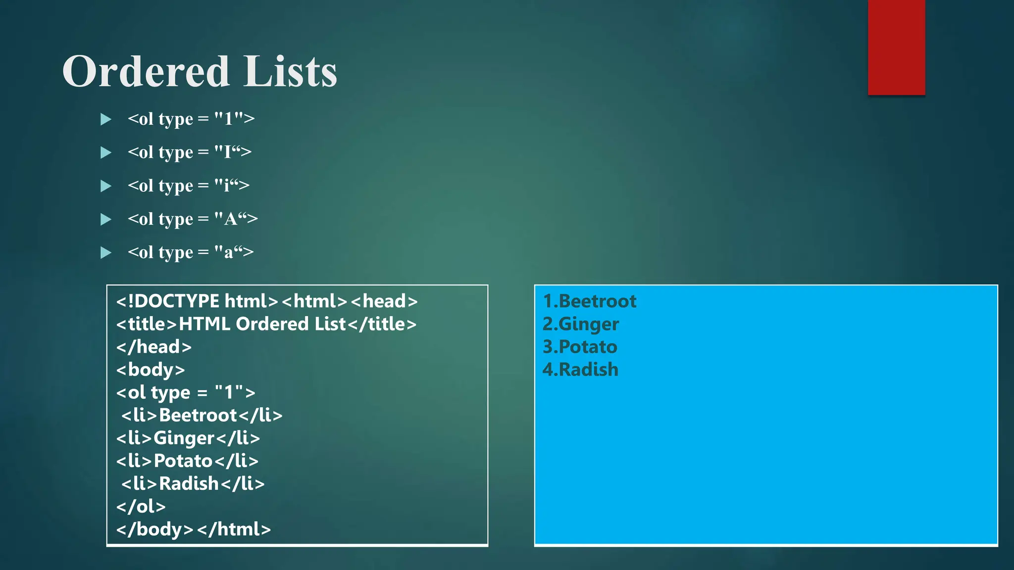 Ordered Lists
 <ol type = "1">
 <ol type = "I“>
 <ol type = "i“>
 <ol type = "A“>
 <ol type = "a“>
<!DOCTYPE html><html><head>
<title>HTML Ordered List</title>
</head>
<body>
<ol type = "1">
<li>Beetroot</li>
<li>Ginger</li>
<li>Potato</li>
<li>Radish</li>
</ol>
</body></html>
1.Beetroot
2.Ginger
3.Potato
4.Radish
 