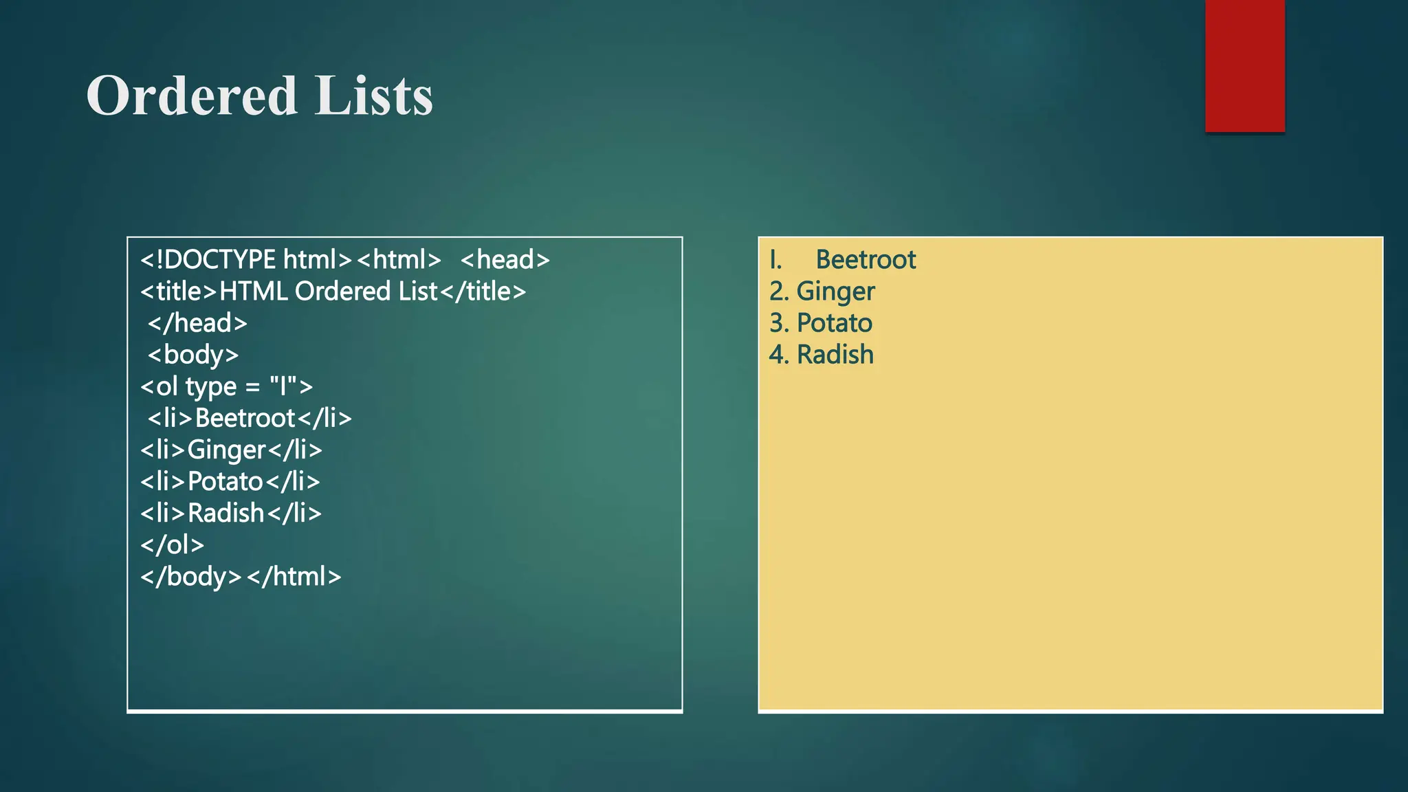 Ordered Lists
<!DOCTYPE html><html> <head>
<title>HTML Ordered List</title>
</head>
<body>
<ol type = "I">
<li>Beetroot</li>
<li>Ginger</li>
<li>Potato</li>
<li>Radish</li>
</ol>
</body></html>
I. Beetroot
2. Ginger
3. Potato
4. Radish
 