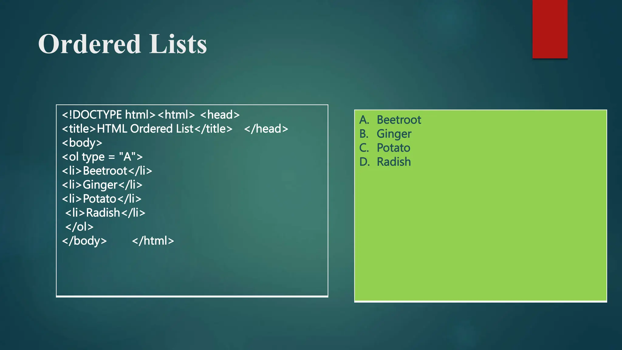 Ordered Lists
<!DOCTYPE html><html> <head>
<title>HTML Ordered List</title> </head>
<body>
<ol type = "A">
<li>Beetroot</li>
<li>Ginger</li>
<li>Potato</li>
<li>Radish</li>
</ol>
</body> </html>
A. Beetroot
B. Ginger
C. Potato
D. Radish
 