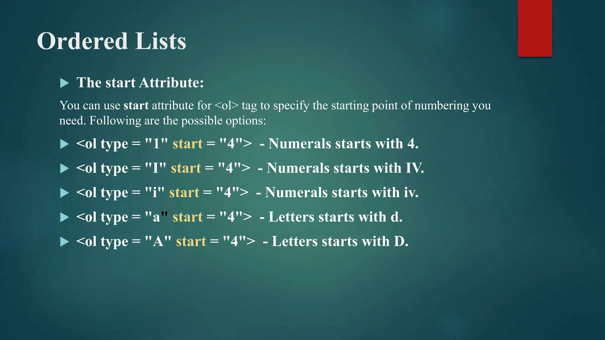 Ordered Lists
 The start Attribute:
You can use start attribute for <ol> tag to specify the starting point of numbering you
need. Following are the possible options:
 <ol type = "1" start = "4"> - Numerals starts with 4.
 <ol type = "I" start = "4"> - Numerals starts with IV.
 <ol type = "i" start = "4"> - Numerals starts with iv.
 <ol type = "a" start = "4"> - Letters starts with d.
 <ol type = "A" start = "4"> - Letters starts with D.
 
