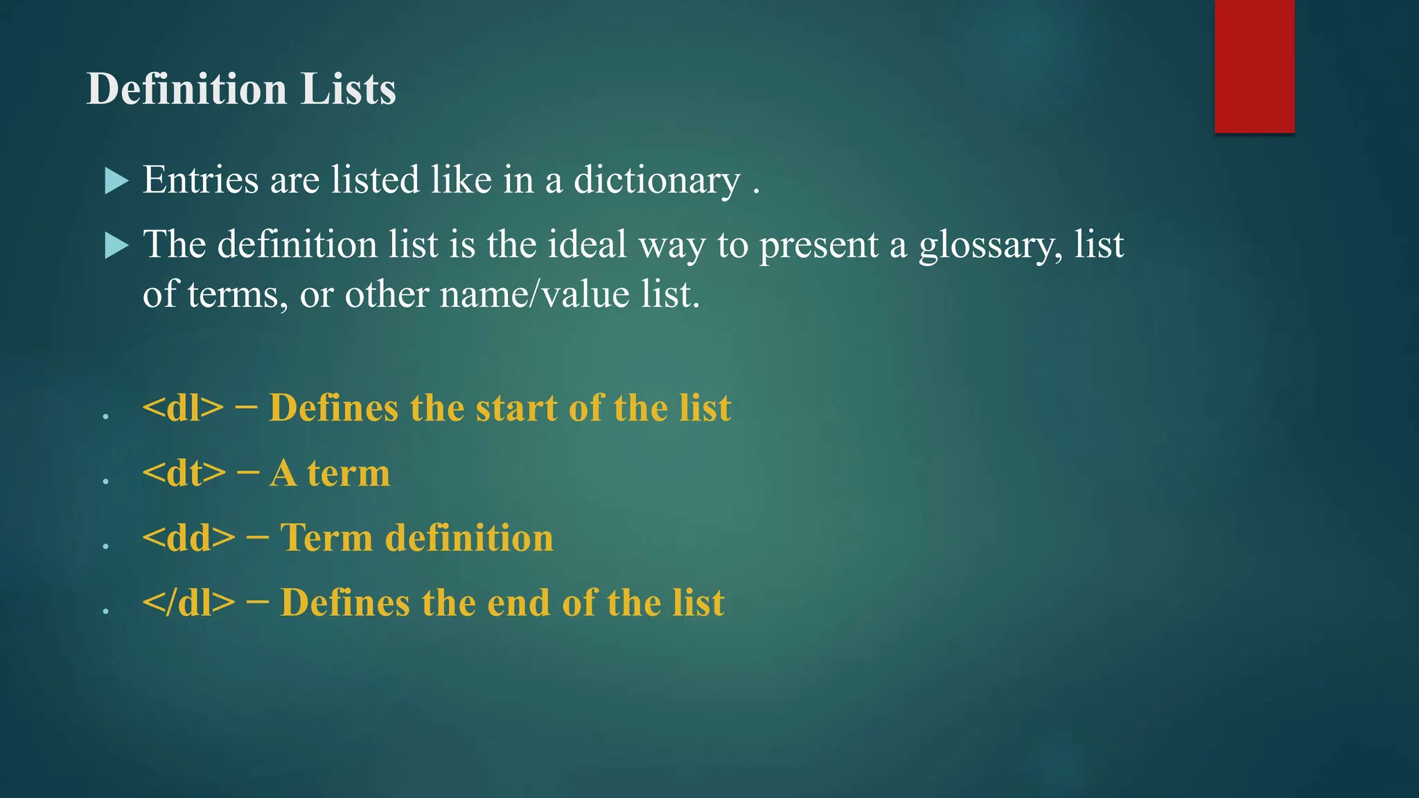 Definition Lists
 Entries are listed like in a dictionary .
 The definition list is the ideal way to present a glossary, list
of terms, or other name/value list.
 <dl> − Defines the start of the list
 <dt> − A term
 <dd> − Term definition
 </dl> − Defines the end of the list
 
