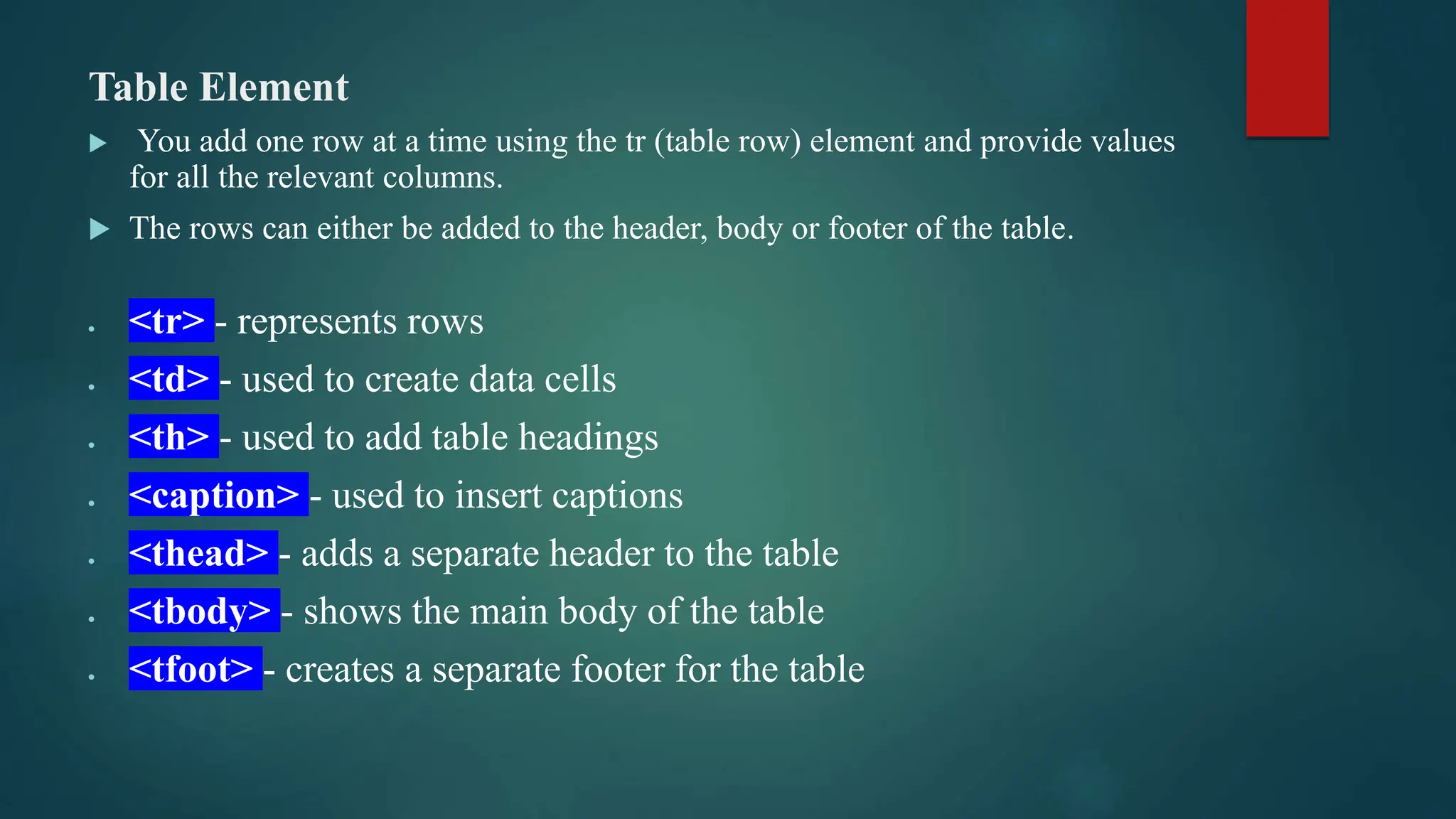 Table Element
 You add one row at a time using the tr (table row) element and provide values
for all the relevant columns.
 The rows can either be added to the header, body or footer of the table.
 <tr> - represents rows
 <td> - used to create data cells
 <th> - used to add table headings
 <caption> - used to insert captions
 <thead> - adds a separate header to the table
 <tbody> - shows the main body of the table
 <tfoot> - creates a separate footer for the table
 