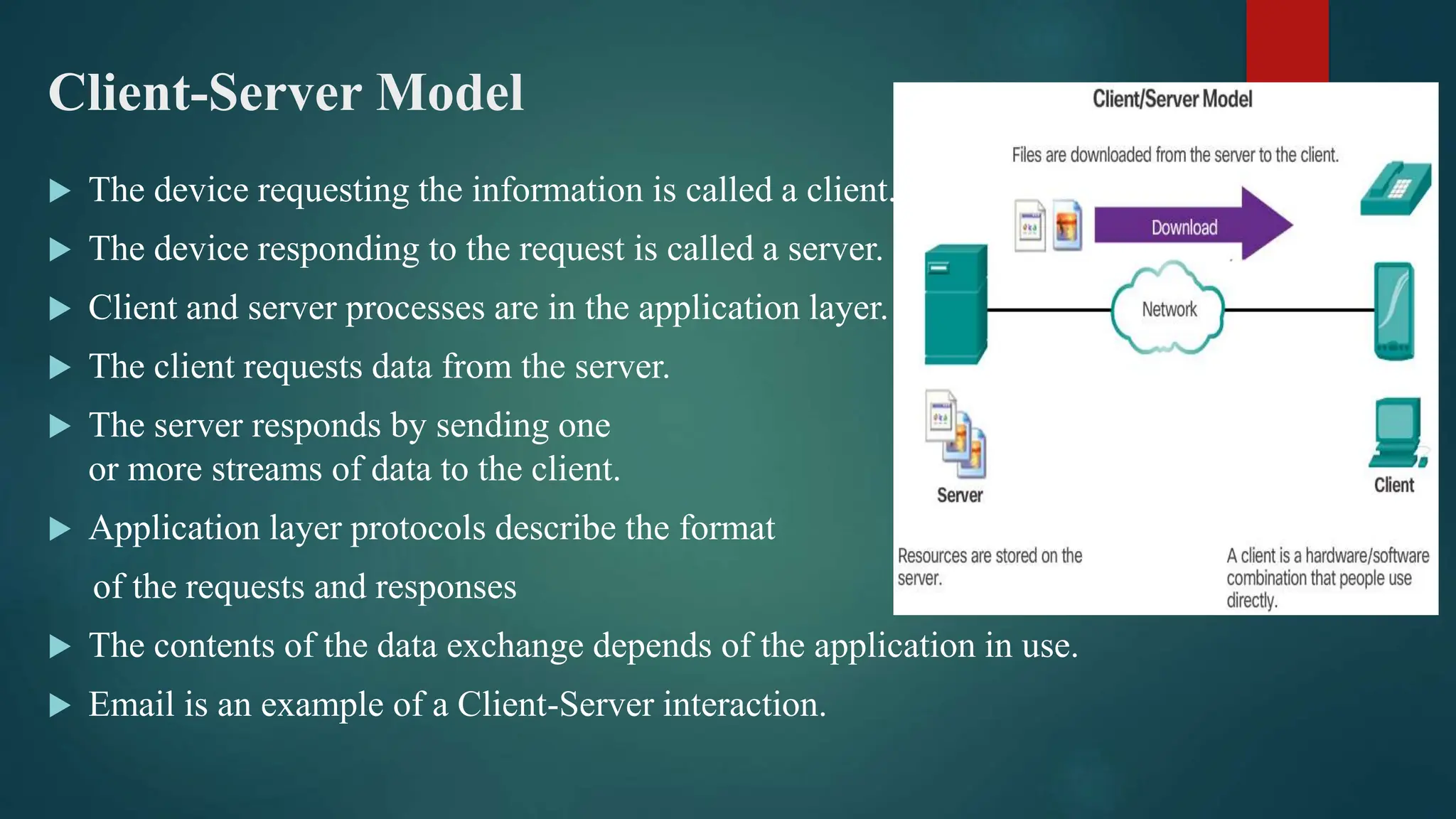 Client-Server Model
 The device requesting the information is called a client.
 The device responding to the request is called a server.
 Client and server processes are in the application layer.
 The client requests data from the server.
 The server responds by sending one
or more streams of data to the client.
 Application layer protocols describe the format
of the requests and responses
 The contents of the data exchange depends of the application in use.
 Email is an example of a Client-Server interaction.
 