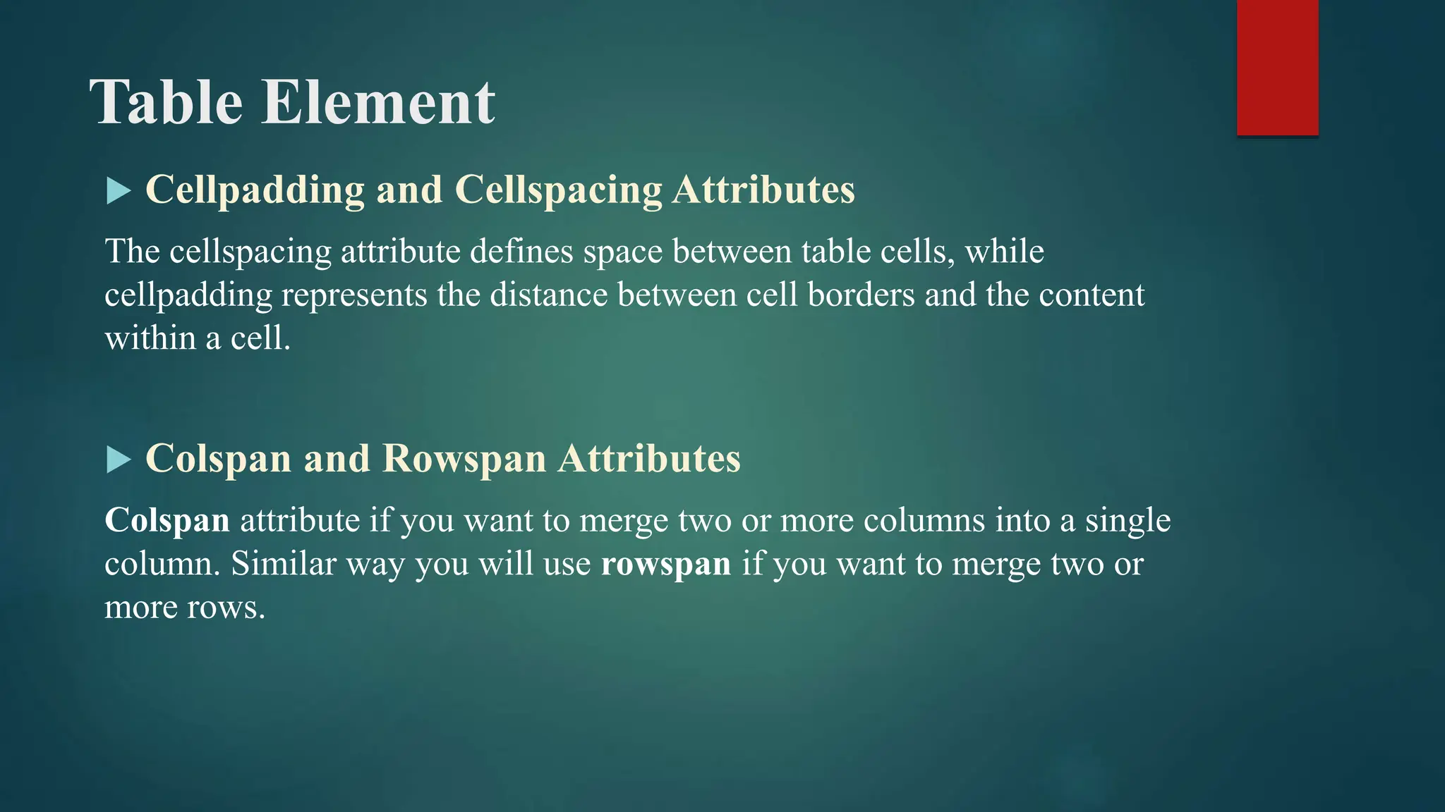 Table Element
 Cellpadding and Cellspacing Attributes
The cellspacing attribute defines space between table cells, while
cellpadding represents the distance between cell borders and the content
within a cell.
 Colspan and Rowspan Attributes
Colspan attribute if you want to merge two or more columns into a single
column. Similar way you will use rowspan if you want to merge two or
more rows.
 