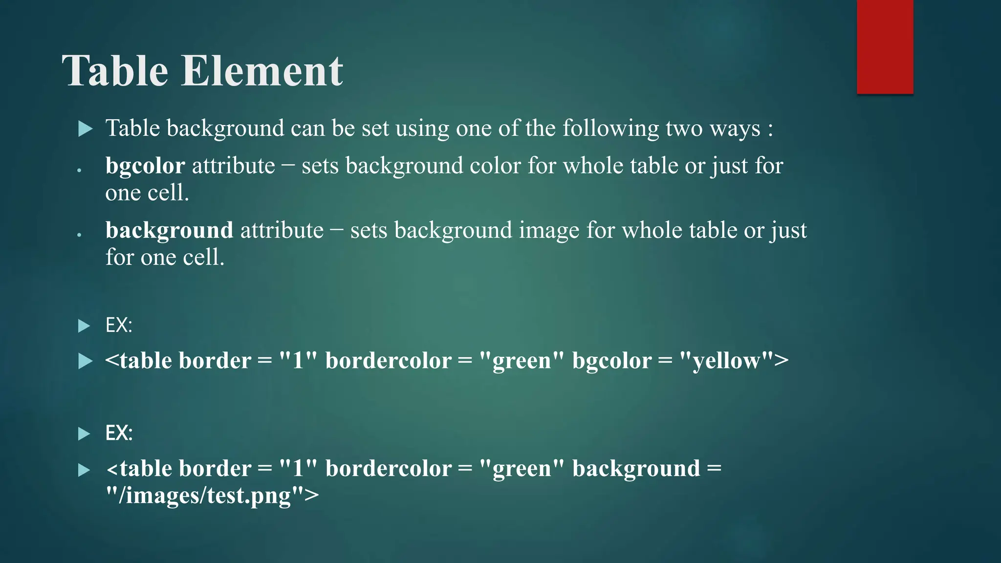Table Element
 Table background can be set using one of the following two ways :
 bgcolor attribute − sets background color for whole table or just for
one cell.
 background attribute − sets background image for whole table or just
for one cell.
 EX:
 <table border = "1" bordercolor = "green" bgcolor = "yellow">
 EX:
 <table border = "1" bordercolor = "green" background =
"/images/test.png">
 