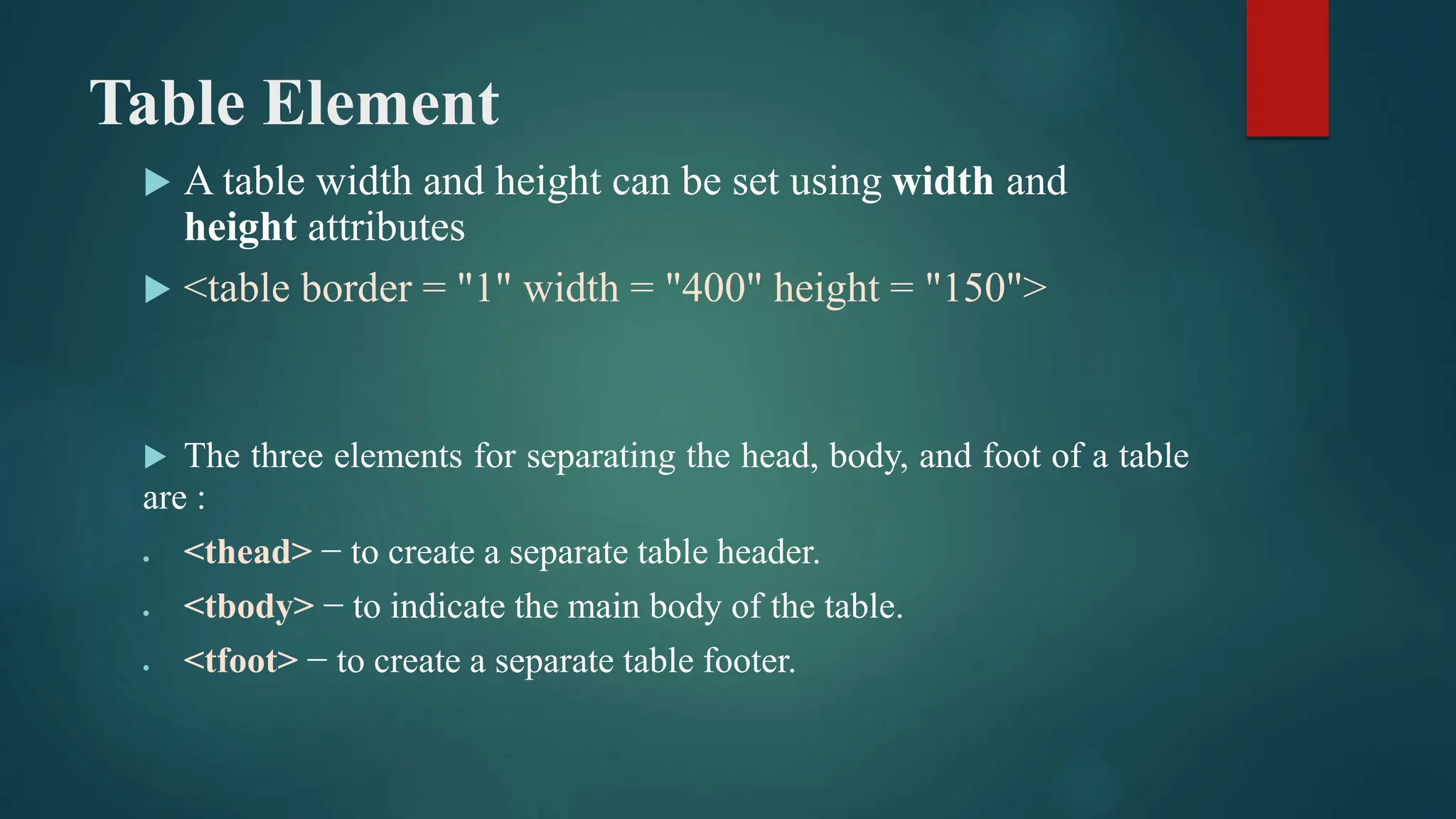 Table Element
 A table width and height can be set using width and
height attributes
 <table border = "1" width = "400" height = "150">
 The three elements for separating the head, body, and foot of a table
are :
 <thead> − to create a separate table header.
 <tbody> − to indicate the main body of the table.
 <tfoot> − to create a separate table footer.
 