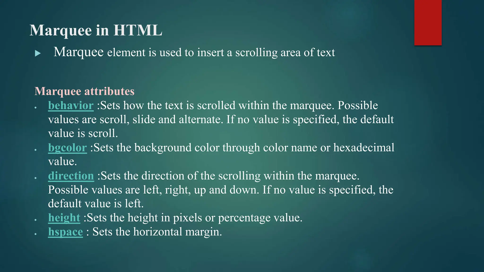 Marquee in HTML
 Marquee element is used to insert a scrolling area of text
Marquee attributes
 behavior :Sets how the text is scrolled within the marquee. Possible
values are scroll, slide and alternate. If no value is specified, the default
value is scroll.
 bgcolor :Sets the background color through color name or hexadecimal
value.
 direction :Sets the direction of the scrolling within the marquee.
Possible values are left, right, up and down. If no value is specified, the
default value is left.
 height :Sets the height in pixels or percentage value.
 hspace : Sets the horizontal margin.
 