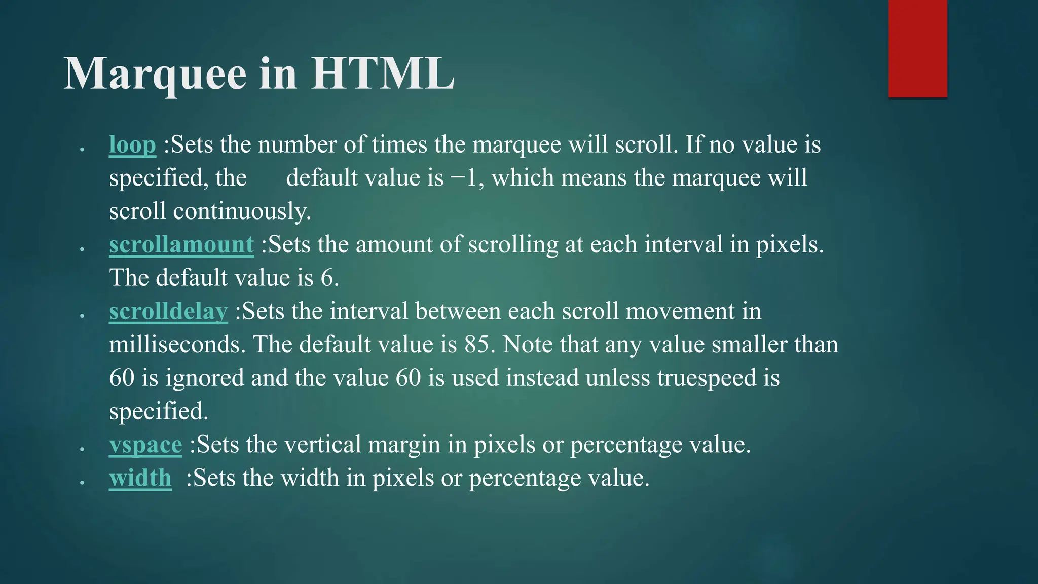 Marquee in HTML
 loop :Sets the number of times the marquee will scroll. If no value is
specified, the default value is −1, which means the marquee will
scroll continuously.
 scrollamount :Sets the amount of scrolling at each interval in pixels.
The default value is 6.
 scrolldelay :Sets the interval between each scroll movement in
milliseconds. The default value is 85. Note that any value smaller than
60 is ignored and the value 60 is used instead unless truespeed is
specified.
 vspace :Sets the vertical margin in pixels or percentage value.
 width :Sets the width in pixels or percentage value.
 
