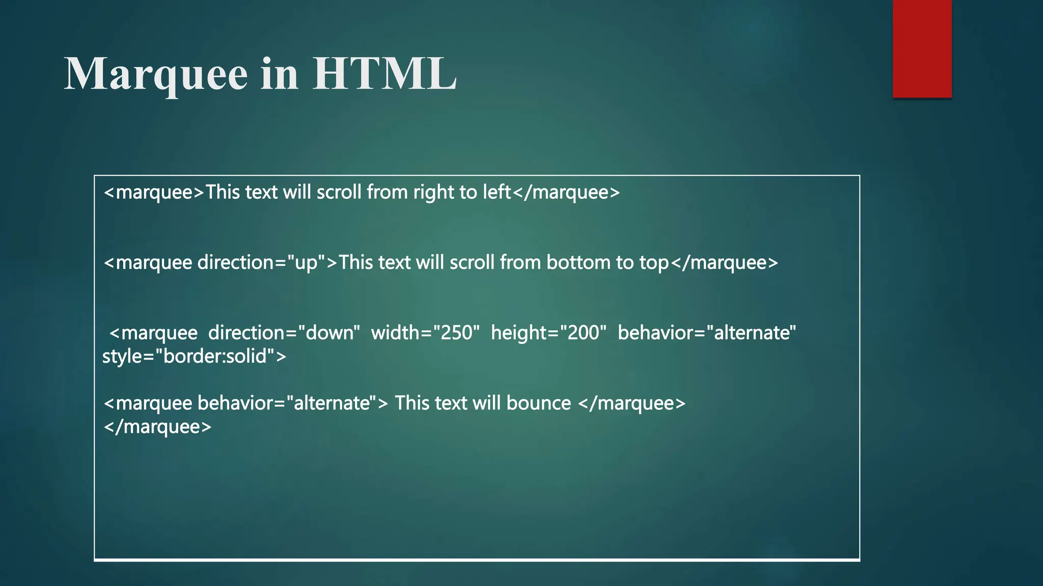 Marquee in HTML
<marquee>This text will scroll from right to left</marquee>
<marquee direction="up">This text will scroll from bottom to top</marquee>
<marquee direction="down" width="250" height="200" behavior="alternate"
style="border:solid">
<marquee behavior="alternate"> This text will bounce </marquee>
</marquee>
 
