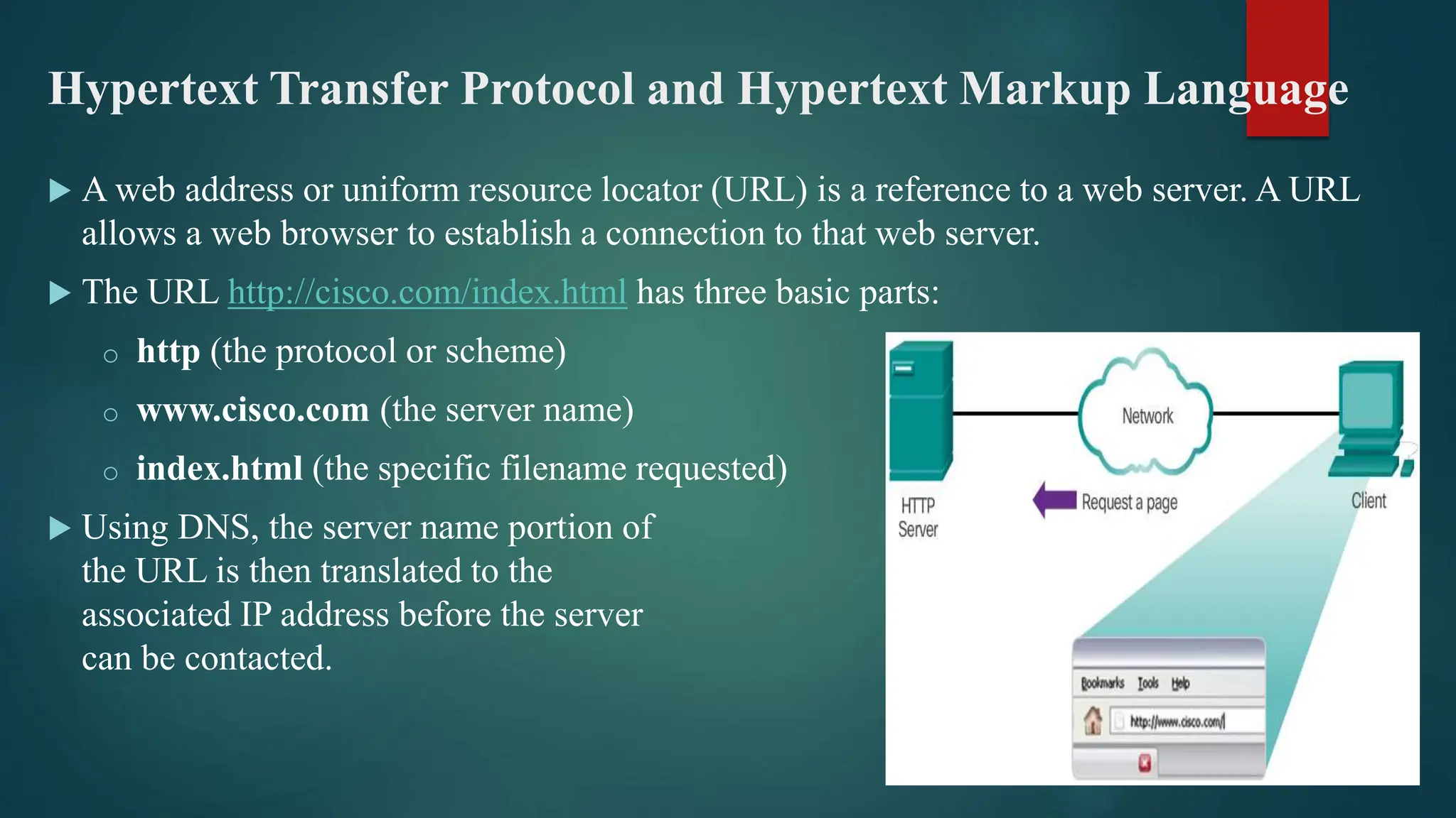 Hypertext Transfer Protocol and Hypertext Markup Language
 A web address or uniform resource locator (URL) is a reference to a web server. A URL
allows a web browser to establish a connection to that web server.
 The URL http://cisco.com/index.html has three basic parts:
o http (the protocol or scheme)
o www.cisco.com (the server name)
o index.html (the specific filename requested)
 Using DNS, the server name portion of
the URL is then translated to the
associated IP address before the server
can be contacted.
 