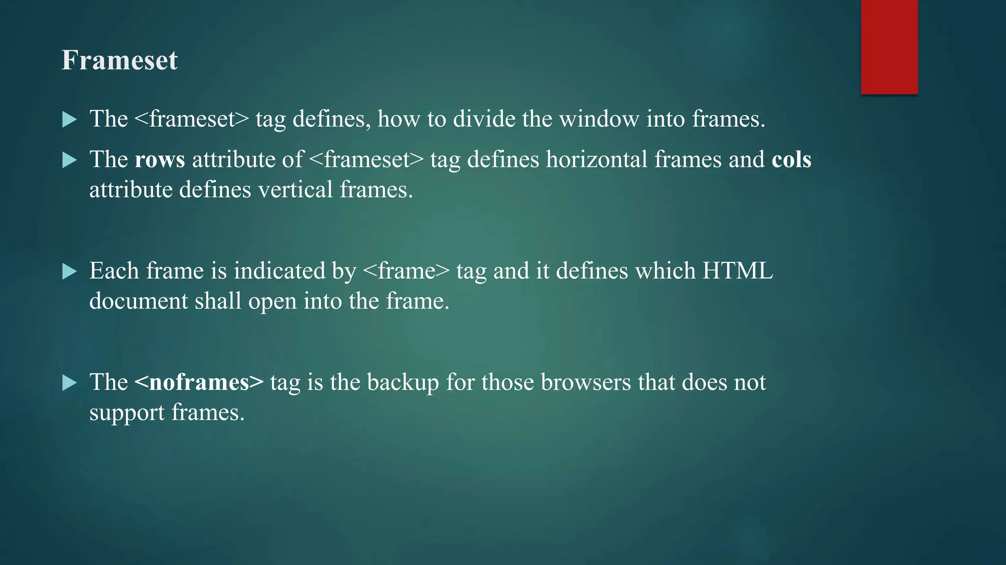 Frameset
 The <frameset> tag defines, how to divide the window into frames.
 The rows attribute of <frameset> tag defines horizontal frames and cols
attribute defines vertical frames.
 Each frame is indicated by <frame> tag and it defines which HTML
document shall open into the frame.
 The <noframes> tag is the backup for those browsers that does not
support frames.
 