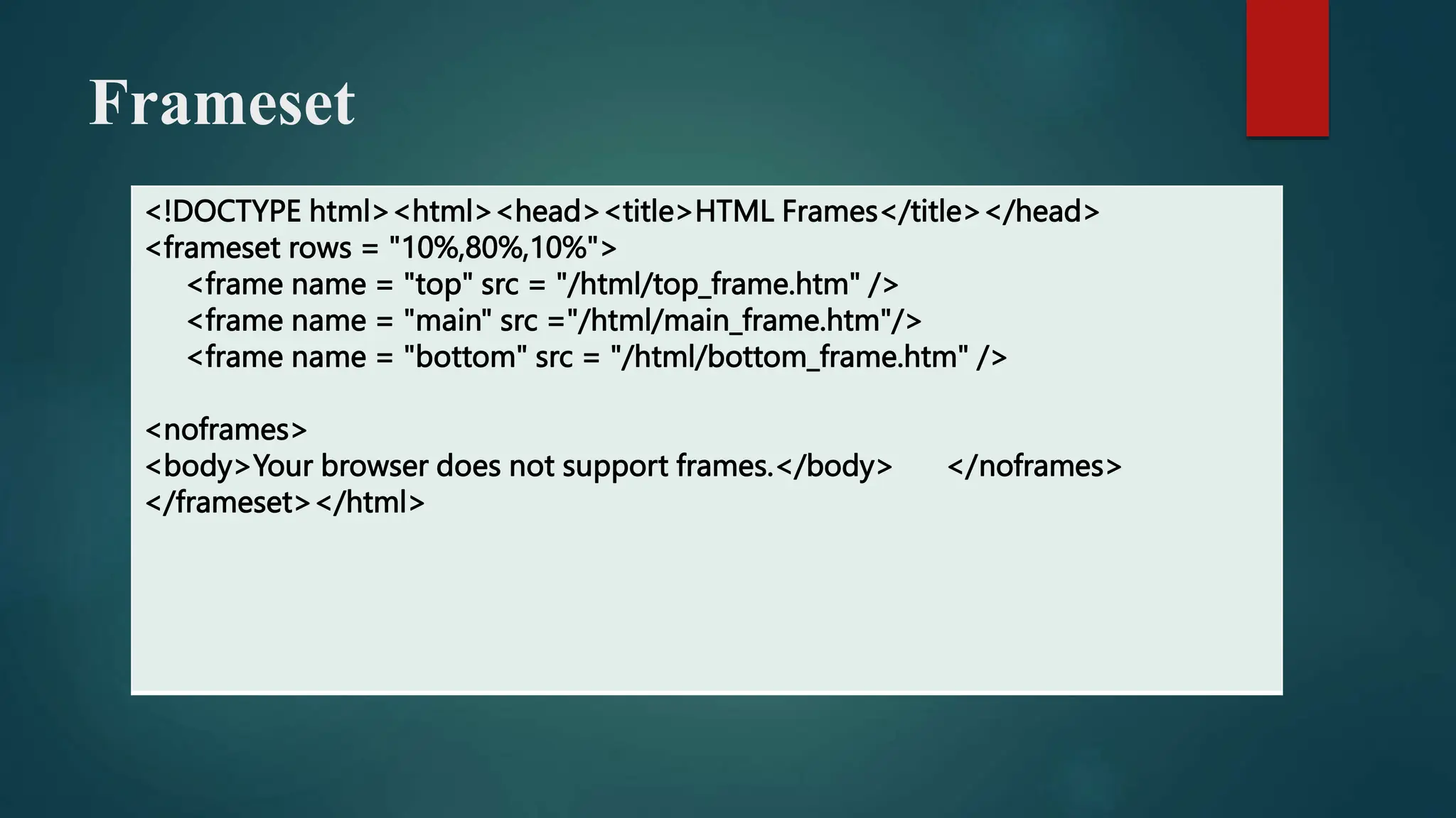 Frameset
<!DOCTYPE html><html><head><title>HTML Frames</title></head>
<frameset rows = "10%,80%,10%">
<frame name = "top" src = "/html/top_frame.htm" />
<frame name = "main" src ="/html/main_frame.htm"/>
<frame name = "bottom" src = "/html/bottom_frame.htm" />
<noframes>
<body>Your browser does not support frames.</body> </noframes>
</frameset></html>
 