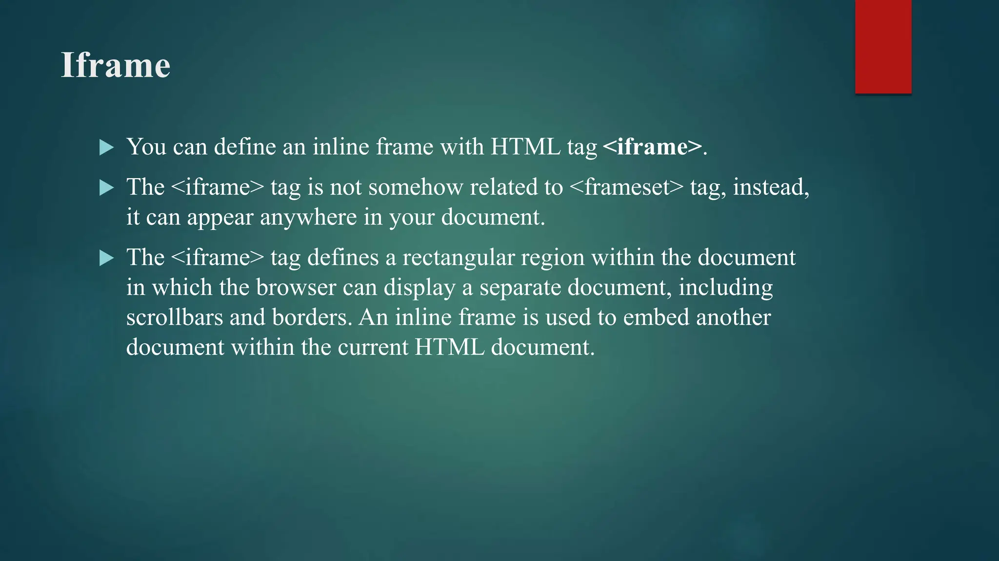 Iframe
 You can define an inline frame with HTML tag <iframe>.
 The <iframe> tag is not somehow related to <frameset> tag, instead,
it can appear anywhere in your document.
 The <iframe> tag defines a rectangular region within the document
in which the browser can display a separate document, including
scrollbars and borders. An inline frame is used to embed another
document within the current HTML document.
 