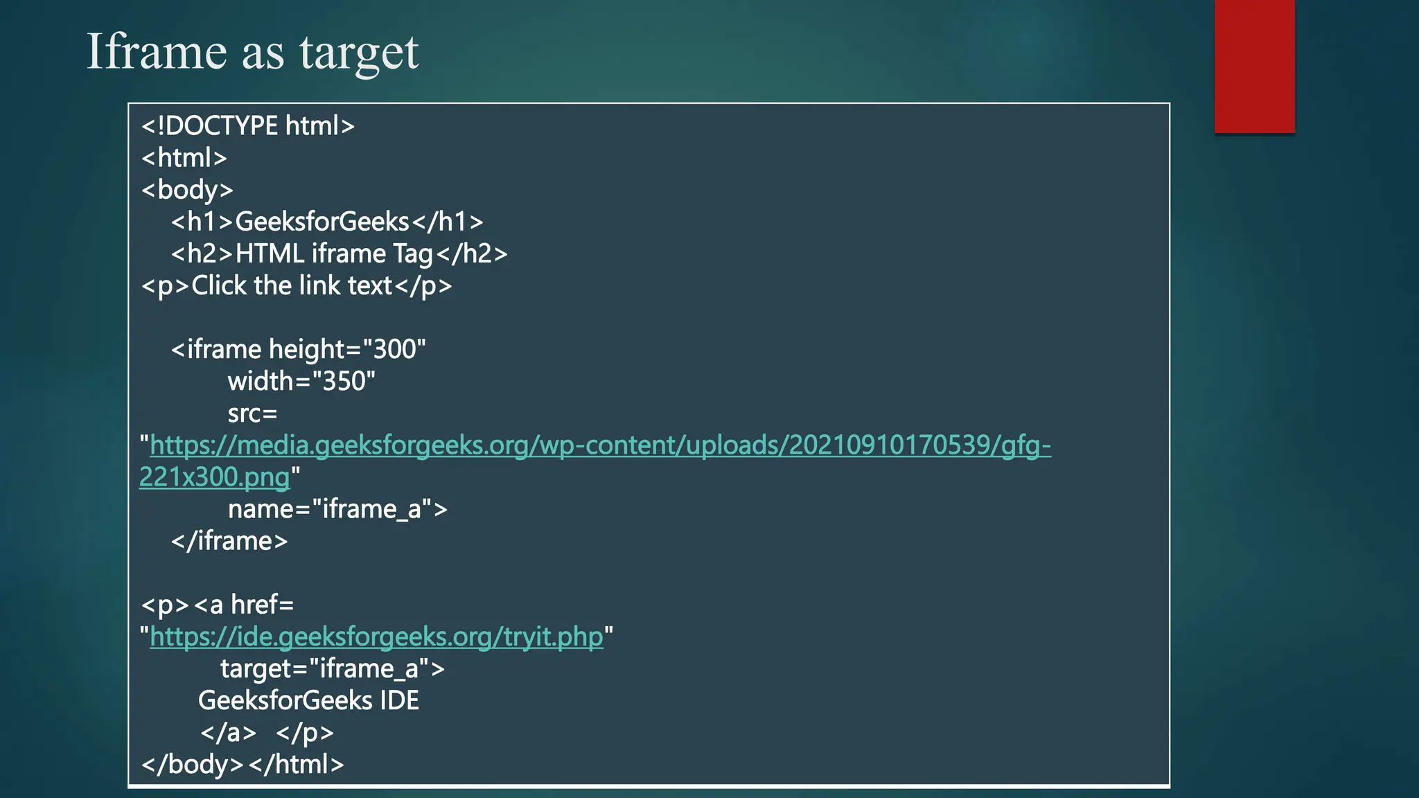 Iframe as target
<!DOCTYPE html>
<html>
<body>
<h1>GeeksforGeeks</h1>
<h2>HTML iframe Tag</h2>
<p>Click the link text</p>
<iframe height="300"
width="350"
src=
"https://media.geeksforgeeks.org/wp-content/uploads/20210910170539/gfg-
221x300.png"
name="iframe_a">
</iframe>
<p><a href=
"https://ide.geeksforgeeks.org/tryit.php"
target="iframe_a">
GeeksforGeeks IDE
</a> </p>
</body></html>
 