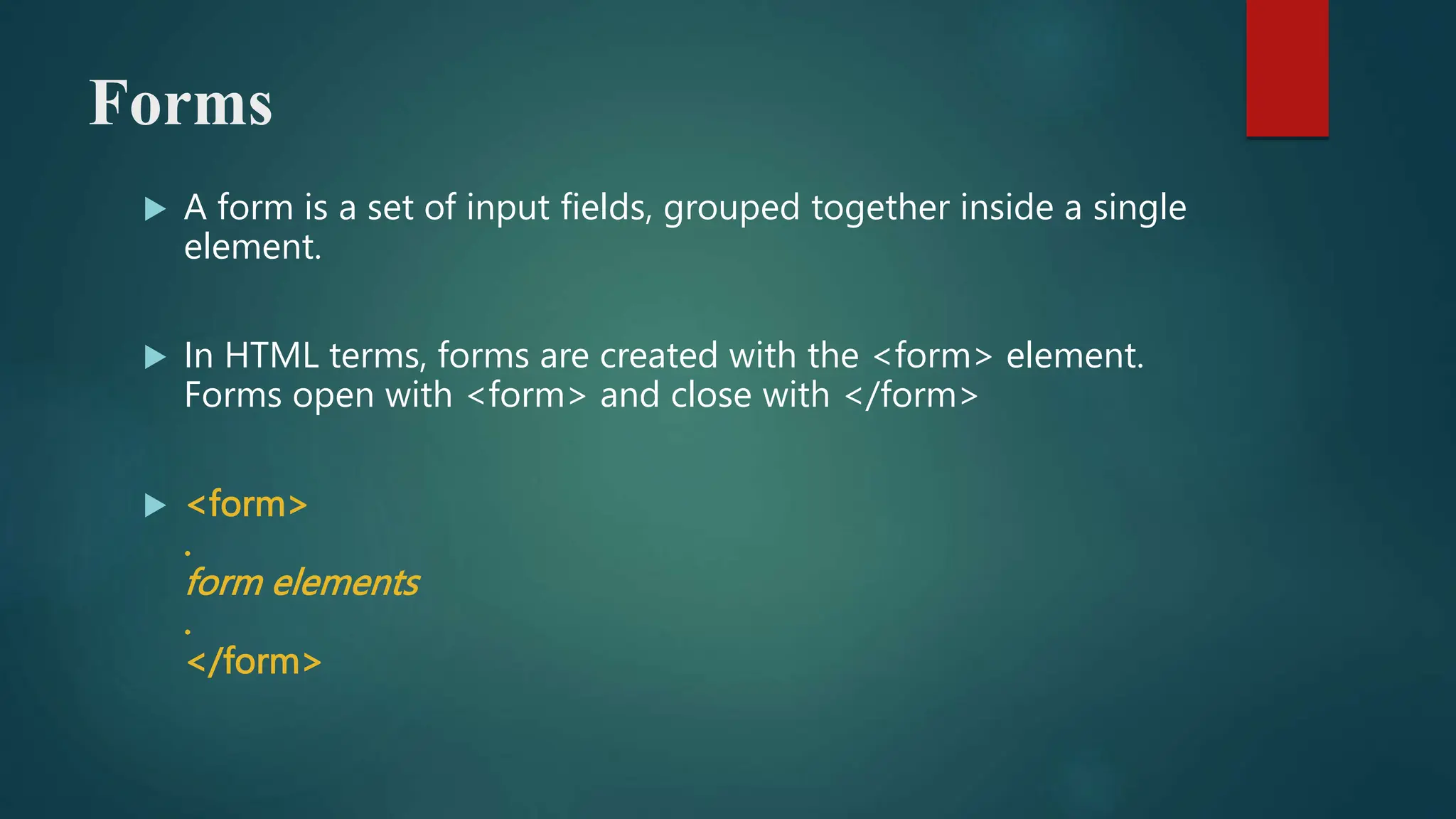 Forms
 A form is a set of input fields, grouped together inside a single
element.
 In HTML terms, forms are created with the <form> element.
Forms open with <form> and close with </form>
 <form>
.
form elements
.
</form>
 