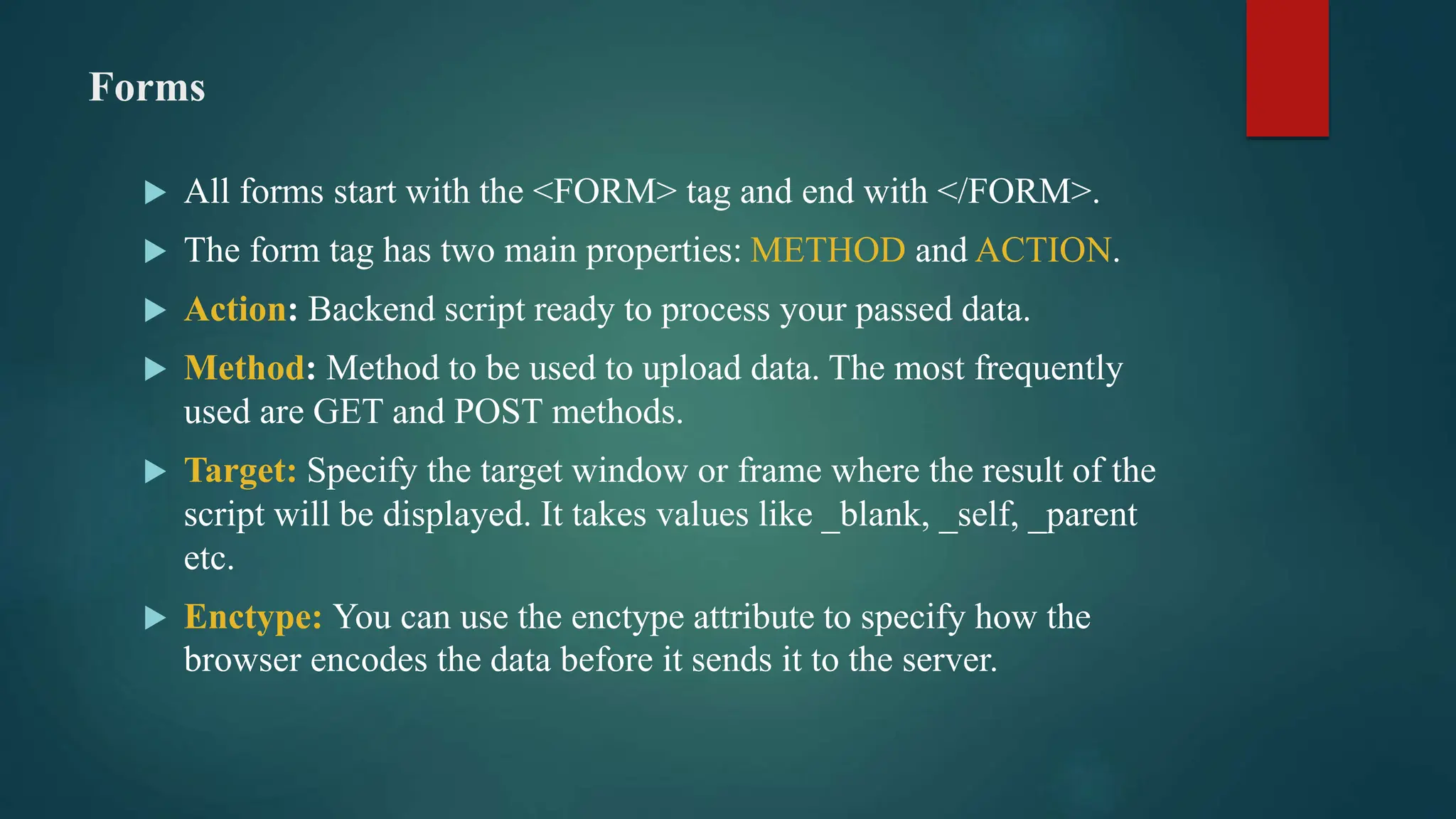 Forms
 All forms start with the <FORM> tag and end with </FORM>.
 The form tag has two main properties: METHOD and ACTION.
 Action: Backend script ready to process your passed data.
 Method: Method to be used to upload data. The most frequently
used are GET and POST methods.
 Target: Specify the target window or frame where the result of the
script will be displayed. It takes values like _blank, _self, _parent
etc.
 Enctype: You can use the enctype attribute to specify how the
browser encodes the data before it sends it to the server.
 