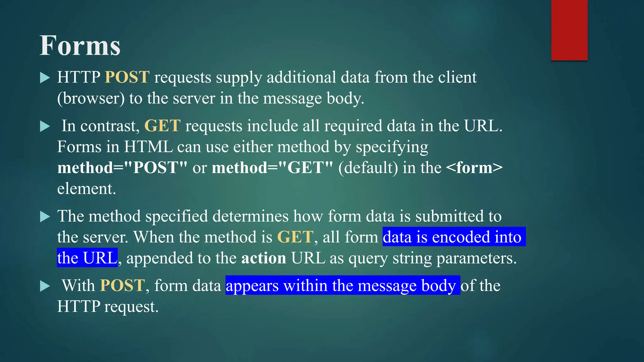 Forms
 HTTP POST requests supply additional data from the client
(browser) to the server in the message body.
 In contrast, GET requests include all required data in the URL.
Forms in HTML can use either method by specifying
method="POST" or method="GET" (default) in the <form>
element.
 The method specified determines how form data is submitted to
the server. When the method is GET, all form data is encoded into
the URL, appended to the action URL as query string parameters.
 With POST, form data appears within the message body of the
HTTP request.
 