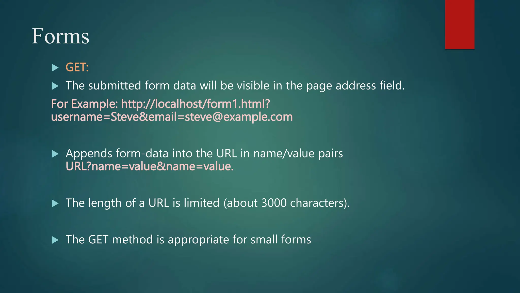 Forms
 GET:
 The submitted form data will be visible in the page address field.
For Example: http://localhost/form1.html?
username=Steve&email=steve@example.com
 Appends form-data into the URL in name/value pairs
URL?name=value&name=value.
 The length of a URL is limited (about 3000 characters).
 The GET method is appropriate for small forms
 
