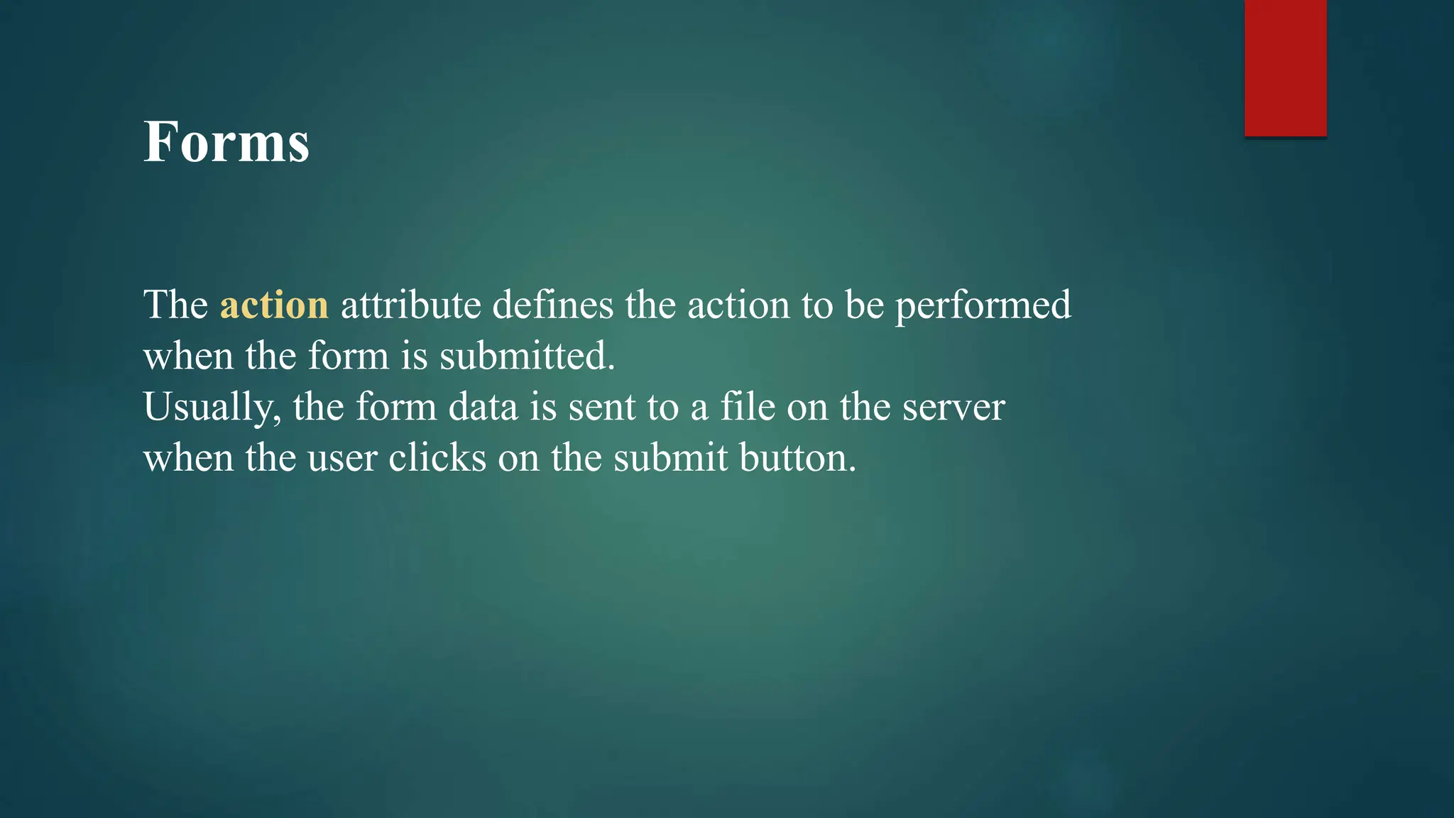 Forms
The action attribute defines the action to be performed
when the form is submitted.
Usually, the form data is sent to a file on the server
when the user clicks on the submit button.
 