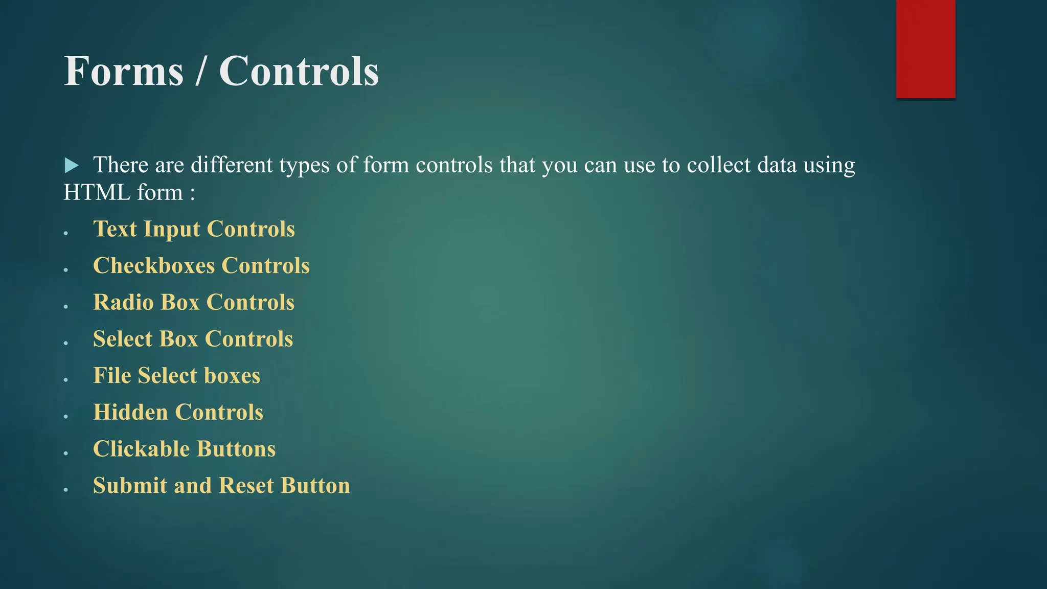 Forms / Controls
 There are different types of form controls that you can use to collect data using
HTML form :
 Text Input Controls
 Checkboxes Controls
 Radio Box Controls
 Select Box Controls
 File Select boxes
 Hidden Controls
 Clickable Buttons
 Submit and Reset Button
 