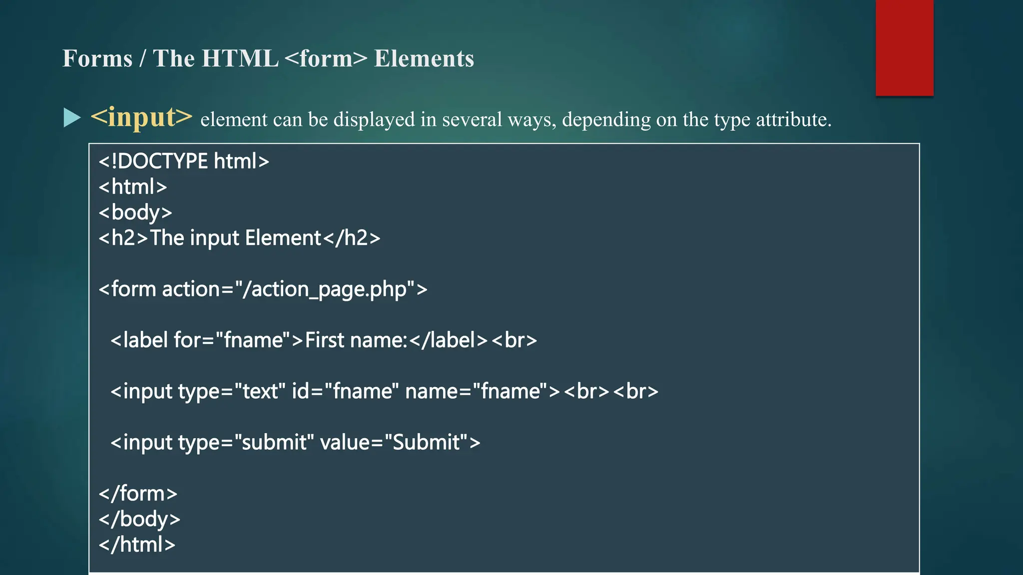 Forms / The HTML <form> Elements
 <input> element can be displayed in several ways, depending on the type attribute.
<!DOCTYPE html>
<html>
<body>
<h2>The input Element</h2>
<form action="/action_page.php">
<label for="fname">First name:</label><br>
<input type="text" id="fname" name="fname"><br><br>
<input type="submit" value="Submit">
</form>
</body>
</html>
 
