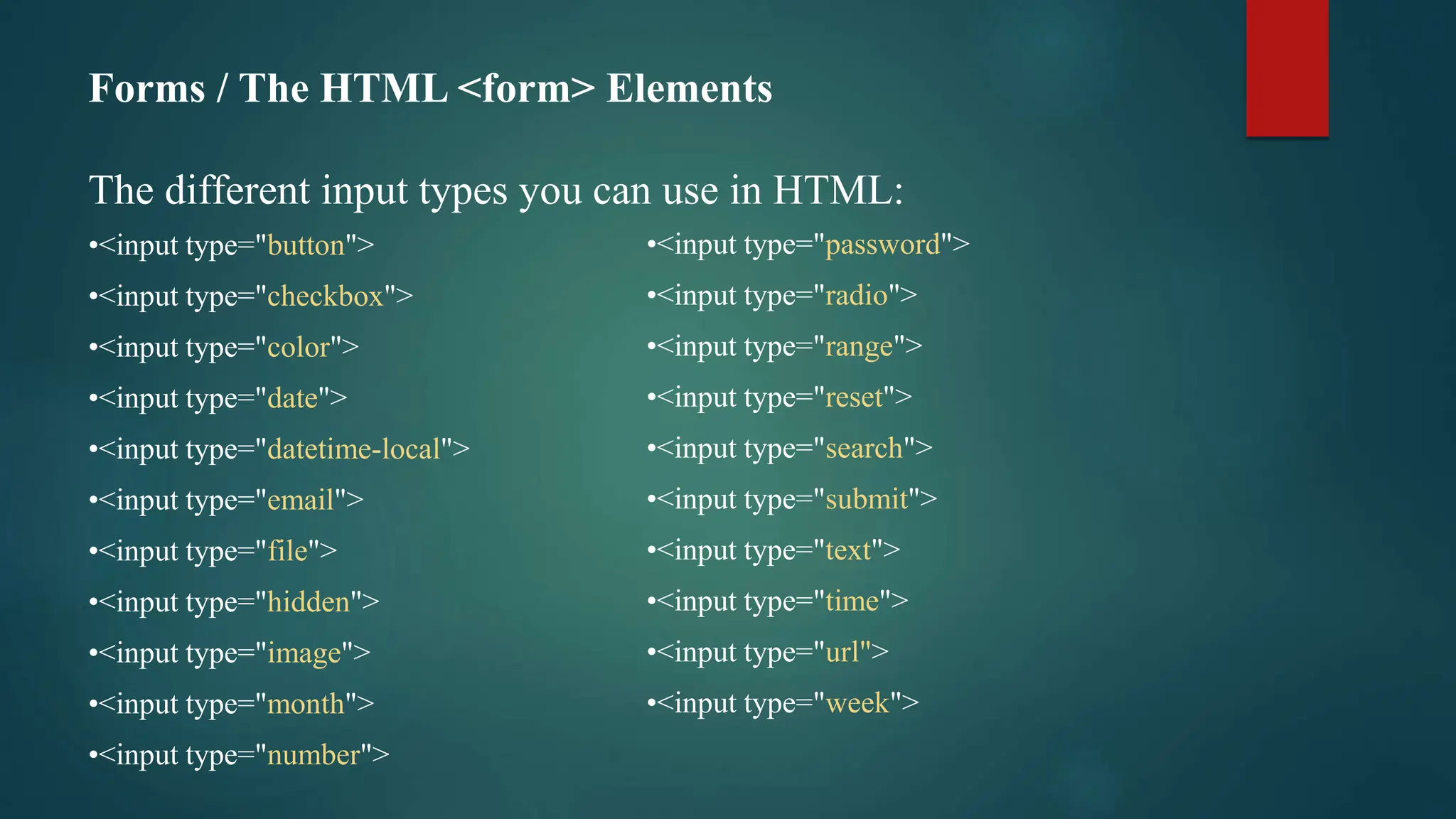 Forms / The HTML <form> Elements
The different input types you can use in HTML:
•<input type="button">
•<input type="checkbox">
•<input type="color">
•<input type="date">
•<input type="datetime-local">
•<input type="email">
•<input type="file">
•<input type="hidden">
•<input type="image">
•<input type="month">
•<input type="number">
•<input type="password">
•<input type="radio">
•<input type="range">
•<input type="reset">
•<input type="search">
•<input type="submit">
•<input type="text">
•<input type="time">
•<input type="url">
•<input type="week">
 