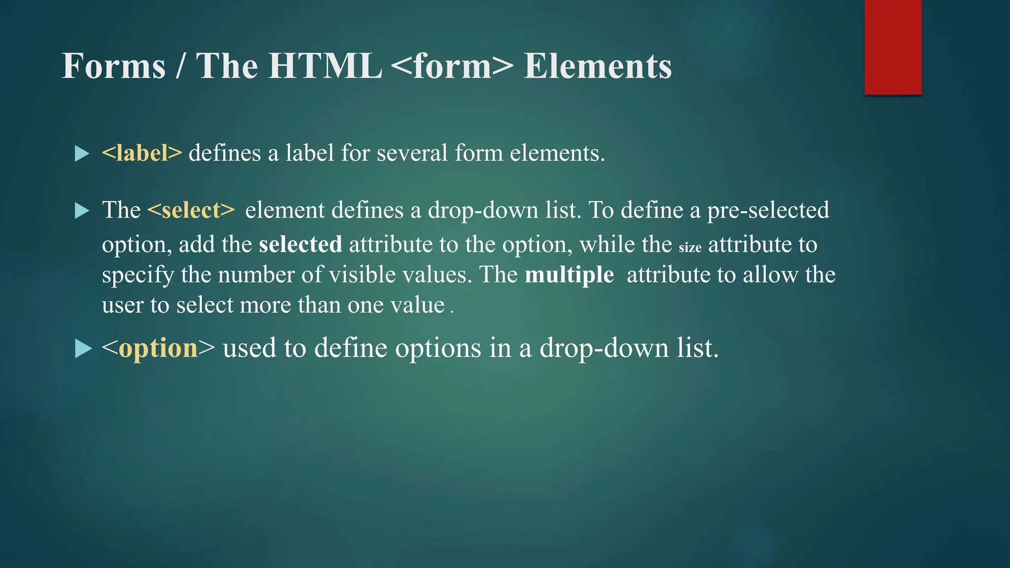 Forms / The HTML <form> Elements
 <label> defines a label for several form elements.
 The <select> element defines a drop-down list. To define a pre-selected
option, add the selected attribute to the option, while the size attribute to
specify the number of visible values. The multiple attribute to allow the
user to select more than one value .
 <option> used to define options in a drop-down list.
 