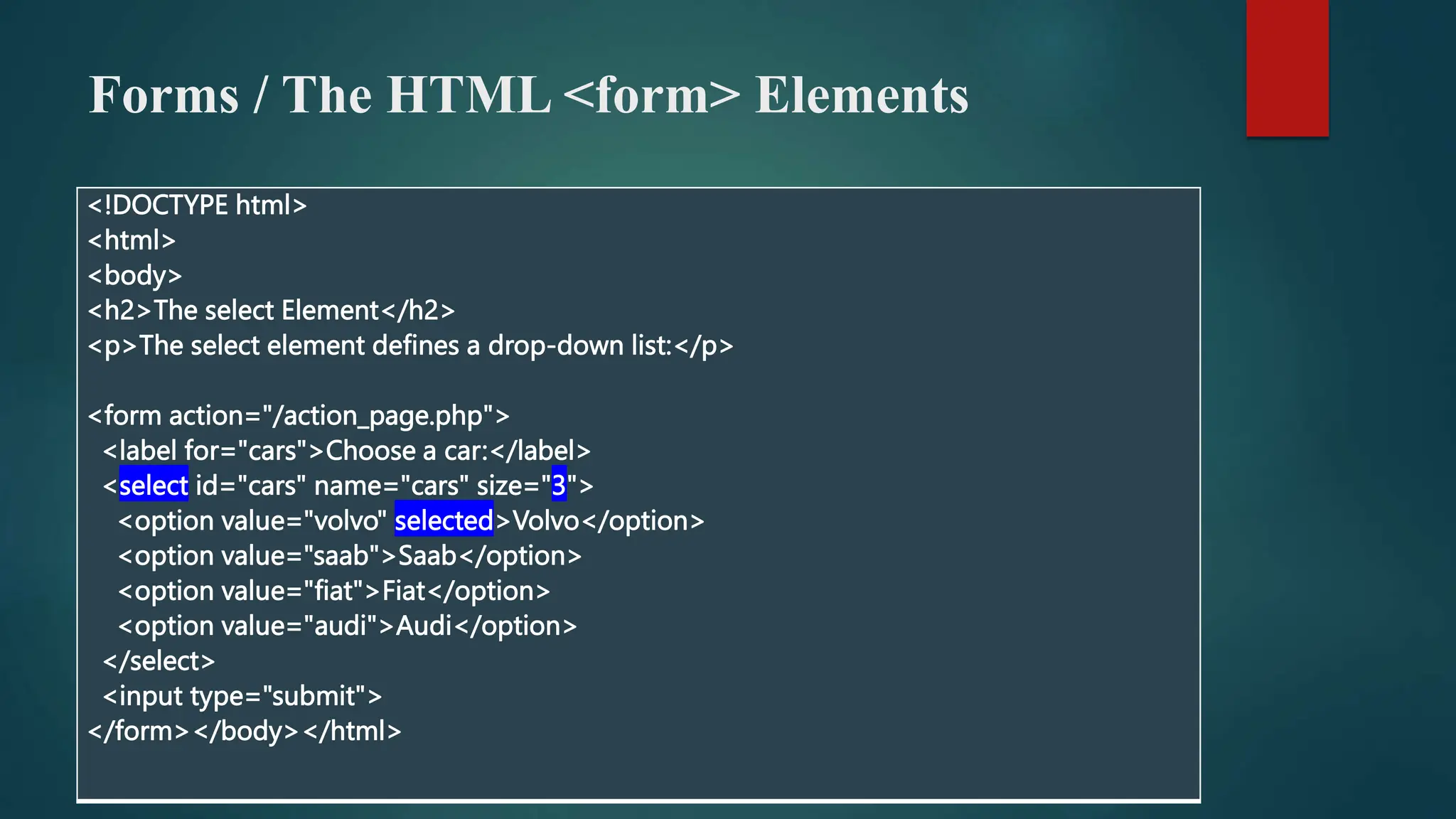 Forms / The HTML <form> Elements
<!DOCTYPE html>
<html>
<body>
<h2>The select Element</h2>
<p>The select element defines a drop-down list:</p>
<form action="/action_page.php">
<label for="cars">Choose a car:</label>
<select id="cars" name="cars" size="3">
<option value="volvo" selected>Volvo</option>
<option value="saab">Saab</option>
<option value="fiat">Fiat</option>
<option value="audi">Audi</option>
</select>
<input type="submit">
</form></body></html>
 