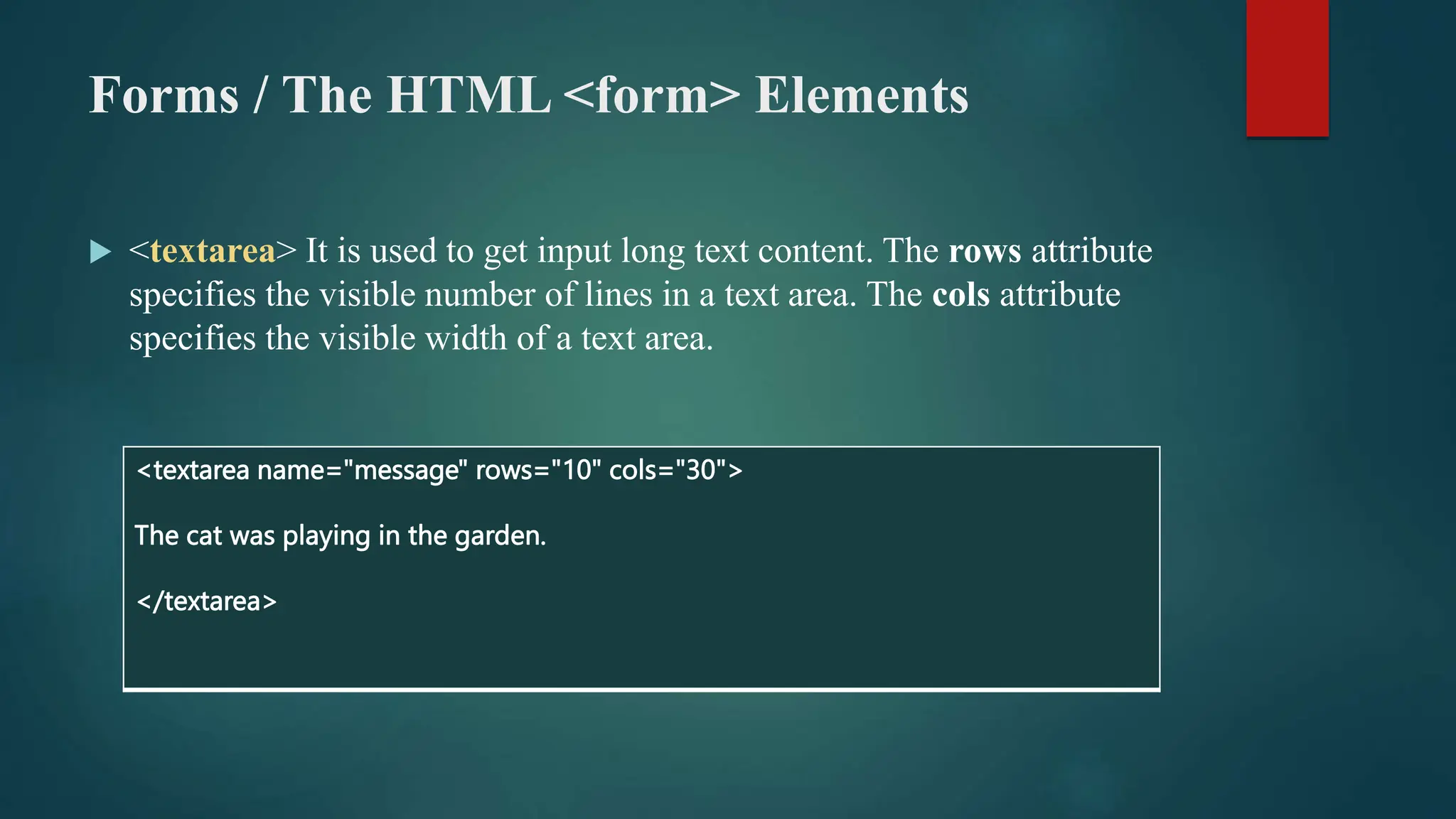 Forms / The HTML <form> Elements
 <textarea> It is used to get input long text content. The rows attribute
specifies the visible number of lines in a text area. The cols attribute
specifies the visible width of a text area.
<textarea name="message" rows="10" cols="30">
The cat was playing in the garden.
</textarea>
 