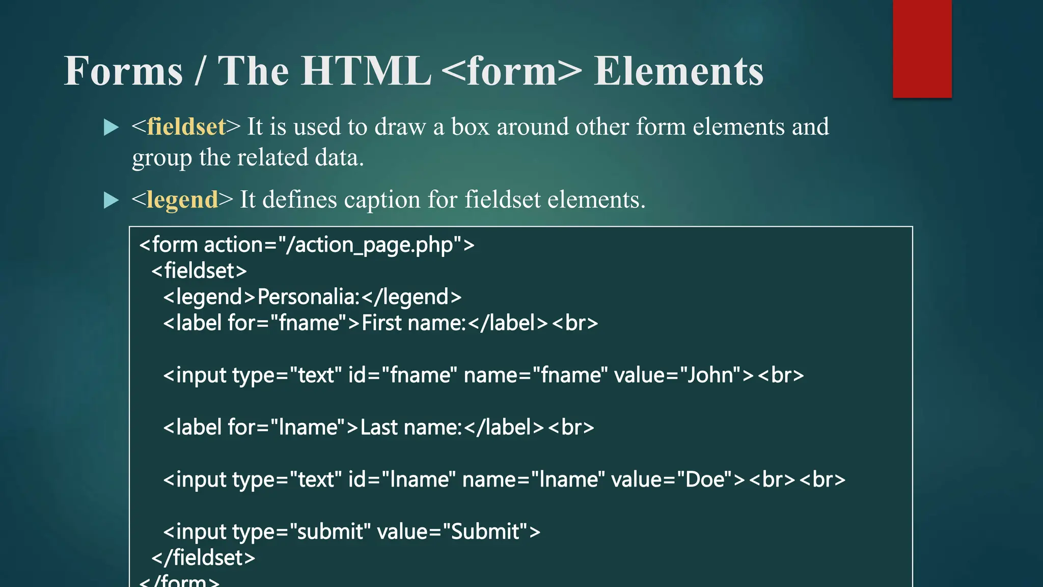 Forms / The HTML <form> Elements
 <fieldset> It is used to draw a box around other form elements and
group the related data.
 <legend> It defines caption for fieldset elements.
<form action="/action_page.php">
<fieldset>
<legend>Personalia:</legend>
<label for="fname">First name:</label><br>
<input type="text" id="fname" name="fname" value="John"><br>
<label for="lname">Last name:</label><br>
<input type="text" id="lname" name="lname" value="Doe"><br><br>
<input type="submit" value="Submit">
</fieldset>
 