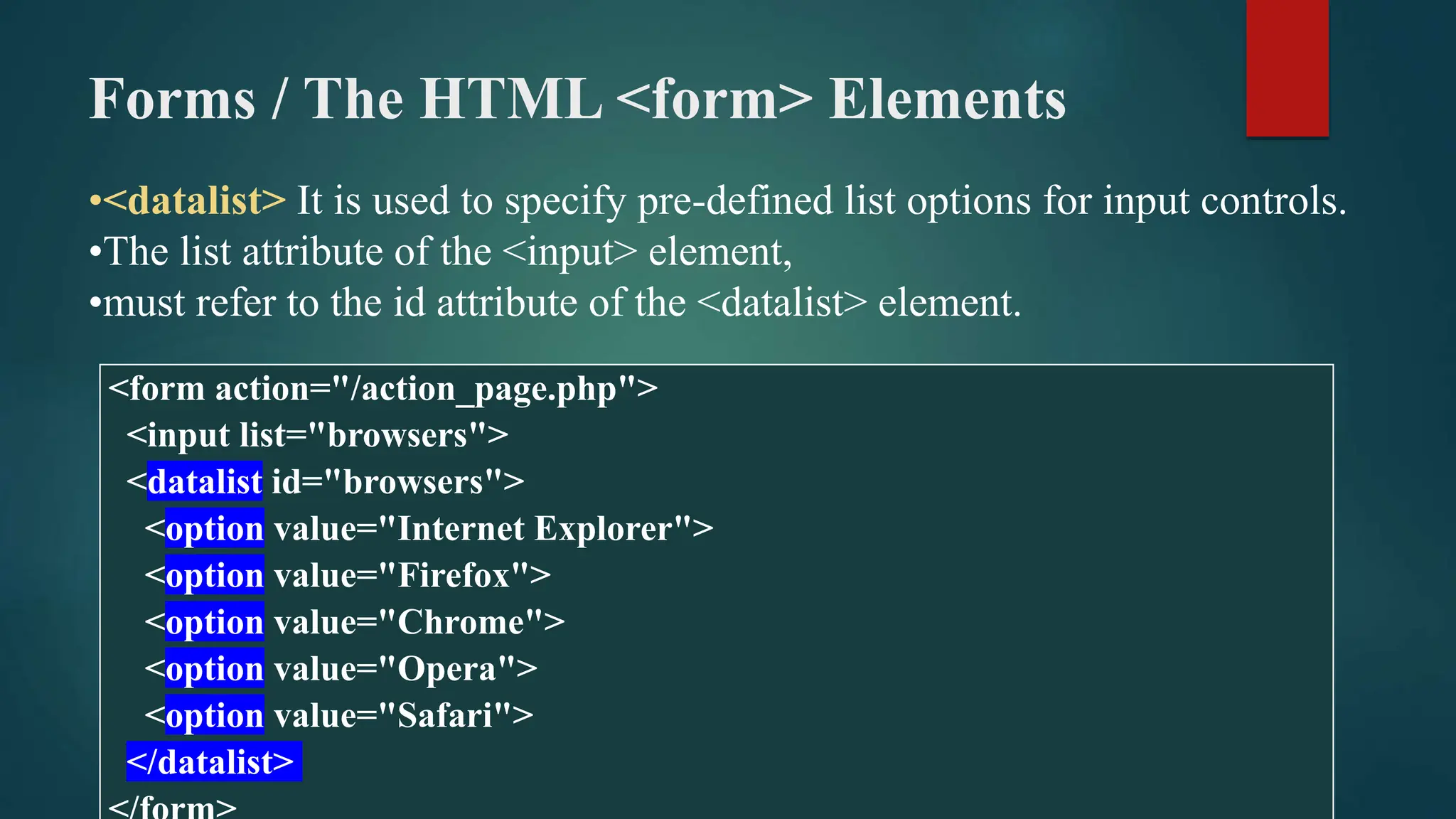 Forms / The HTML <form> Elements
•<datalist> It is used to specify pre-defined list options for input controls.
•The list attribute of the <input> element,
•must refer to the id attribute of the <datalist> element.
<form action="/action_page.php">
<input list="browsers">
<datalist id="browsers">
<option value="Internet Explorer">
<option value="Firefox">
<option value="Chrome">
<option value="Opera">
<option value="Safari">
</datalist>
 