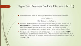 10

Hyper Text Transfer Protocol Secure ( https )

 It's the protocol used to allow you to communicate with web sites.
https= http + SSL
SSL= Secure Socket Layer
 It means that information exchanged between you and a web site is
encrypted and cannot be hijacked by someone who might want to
electronically eavesdrop when you type a credit card number, a
password, a social security number, or any other person information.
 The purpose of the email is to encourage you to check for the "HTTPS"
before you give financial information. Most web sites are not HTTPS, but
when you click a link to make a purchase, many of them will direct you to
an HTTPS site.

 