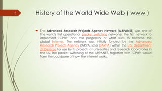 5

History of the World Wide Web ( www )
 The Advanced Research Projects Agency Network (ARPANET) was one of
the world's first operational packet switching networks, the first network to
implement TCP/IP, and the progenitor of what was to become the
global Internet. The network was initially funded by the Advanced
Research Projects Agency (ARPA, later DARPA) within the U.S. Department
of Defense for use by its projects at universities and research laboratories in
the US. The packet switching of the ARPANET, together with TCP/IP, would
form the backbone of how the Internet works.

 
