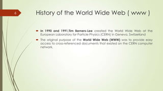 6

History of the World Wide Web ( www )
 In 1990 and 1991,Tim Berners-Lee created the World Wide Web at the
European Laboratory for Particle Physics (CERN) in Geneva, Switzerland
 The original purpose of the World Wide Web (WWW) was to provide easy
access to cross-referenced documents that existed on the CERN computer
network.

 