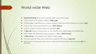 7

World wide Web
 Hypertext linking allows you to quickly open other Web pages
 A document on the Web is called a Web page
 A Web page is identified by a unique address called the Uniform Resource Locator (URL)
 A URL is also commonly referred to as a Web address
 A URL is a type of Uniform Resource Identifier (URI)
 A Web site refers to the location on the Internet of the Web pages and related files
 Web pages are displayed using a program called a Web browser
 A Web server is a computer that delivers Web pages
 The most popular Web server software is Apache HTTP Server (Apache)
 The second most popular Web server is Microsoft Internet Information Services (IIS) for
Windows

 