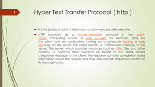 9

Hyper Text Transfer Protocol ( http )
 It's the protocol used to allow you to communicate with web sites.
 HTTP functions as a request-response protocol in the clientserver computing model. A web browser, for example, may be
the client and an application running on a computer hosting a web
site may be the server. The client submits an HTTPrequest message to the
server. The server, which provides resources such as HTML files and other
content, or performs other functions on behalf of the client, returns
a response message to the client. The response contains completion status
information about the request and may also contain requested content in
its message body.

 